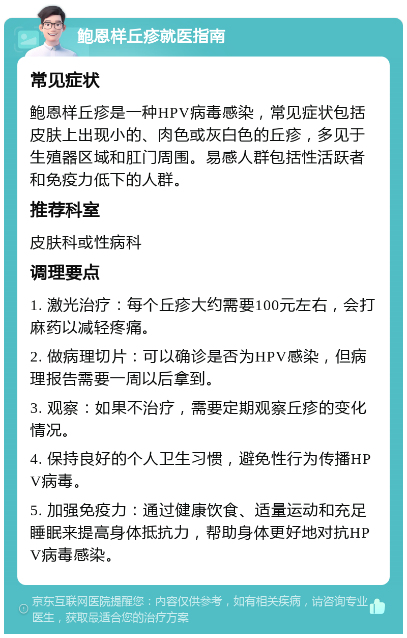 鲍恩样丘疹就医指南 常见症状 鲍恩样丘疹是一种HPV病毒感染，常见症状包括皮肤上出现小的、肉色或灰白色的丘疹，多见于生殖器区域和肛门周围。易感人群包括性活跃者和免疫力低下的人群。 推荐科室 皮肤科或性病科 调理要点 1. 激光治疗：每个丘疹大约需要100元左右，会打麻药以减轻疼痛。 2. 做病理切片：可以确诊是否为HPV感染，但病理报告需要一周以后拿到。 3. 观察：如果不治疗，需要定期观察丘疹的变化情况。 4. 保持良好的个人卫生习惯，避免性行为传播HPV病毒。 5. 加强免疫力：通过健康饮食、适量运动和充足睡眠来提高身体抵抗力，帮助身体更好地对抗HPV病毒感染。