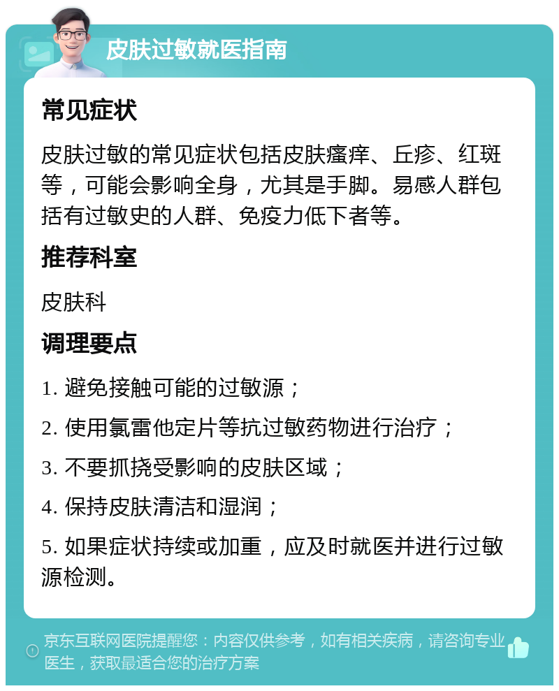 皮肤过敏就医指南 常见症状 皮肤过敏的常见症状包括皮肤瘙痒、丘疹、红斑等，可能会影响全身，尤其是手脚。易感人群包括有过敏史的人群、免疫力低下者等。 推荐科室 皮肤科 调理要点 1. 避免接触可能的过敏源； 2. 使用氯雷他定片等抗过敏药物进行治疗； 3. 不要抓挠受影响的皮肤区域； 4. 保持皮肤清洁和湿润； 5. 如果症状持续或加重，应及时就医并进行过敏源检测。