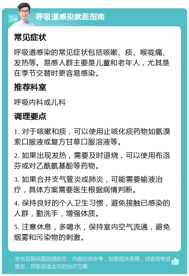 呼吸道感染就医指南 常见症状 呼吸道感染的常见症状包括咳嗽、痰、喉咙痛、发热等。易感人群主要是儿童和老年人，尤其是在季节交替时更容易感染。 推荐科室 呼吸内科或儿科 调理要点 1. 对于咳嗽和痰，可以使用止咳化痰药物如氨溴索口服液或复方甘草口服溶液等。 2. 如果出现发热，需要及时退烧，可以使用布洛芬或对乙酰氨基酚等药物。 3. 如果合并支气管炎或肺炎，可能需要输液治疗，具体方案需要医生根据病情判断。 4. 保持良好的个人卫生习惯，避免接触已感染的人群，勤洗手，增强体质。 5. 注意休息，多喝水，保持室内空气流通，避免烟雾和污染物的刺激。