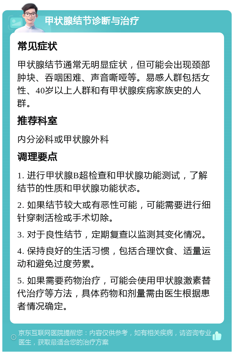 甲状腺结节诊断与治疗 常见症状 甲状腺结节通常无明显症状，但可能会出现颈部肿块、吞咽困难、声音嘶哑等。易感人群包括女性、40岁以上人群和有甲状腺疾病家族史的人群。 推荐科室 内分泌科或甲状腺外科 调理要点 1. 进行甲状腺B超检查和甲状腺功能测试，了解结节的性质和甲状腺功能状态。 2. 如果结节较大或有恶性可能，可能需要进行细针穿刺活检或手术切除。 3. 对于良性结节，定期复查以监测其变化情况。 4. 保持良好的生活习惯，包括合理饮食、适量运动和避免过度劳累。 5. 如果需要药物治疗，可能会使用甲状腺激素替代治疗等方法，具体药物和剂量需由医生根据患者情况确定。