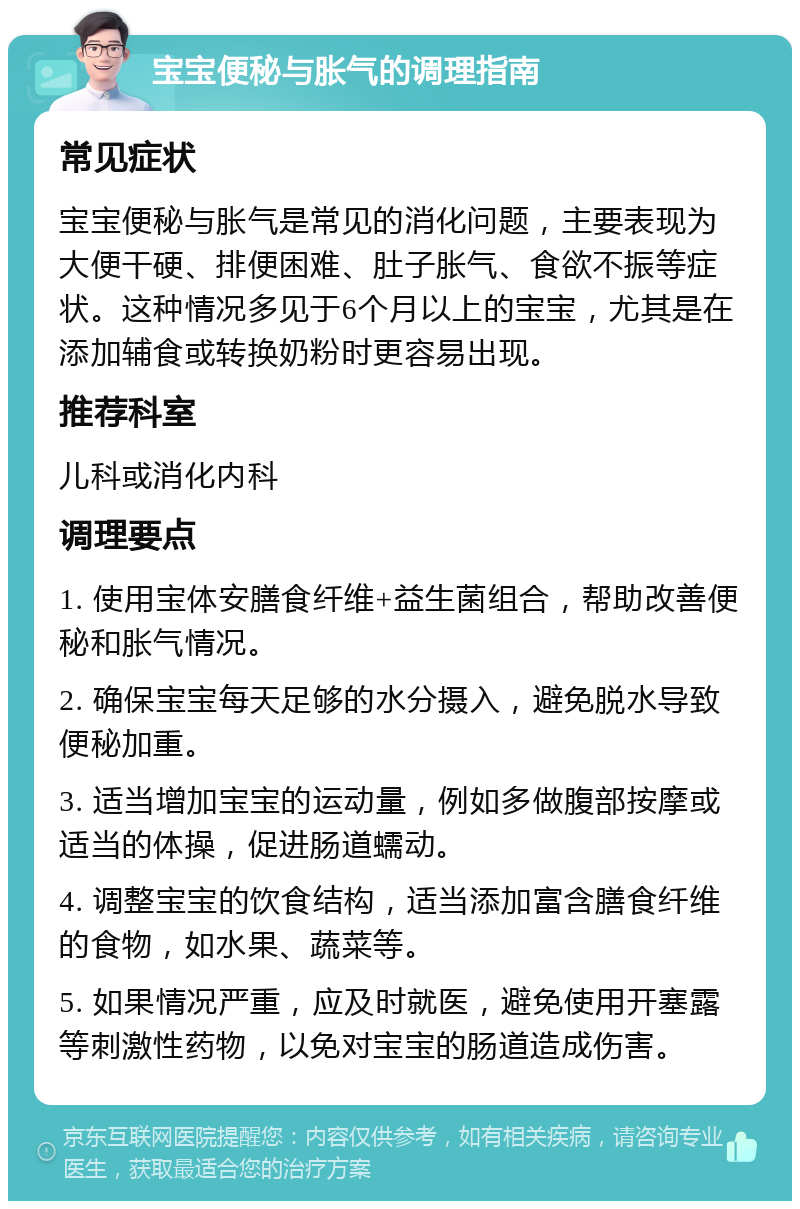 宝宝便秘与胀气的调理指南 常见症状 宝宝便秘与胀气是常见的消化问题，主要表现为大便干硬、排便困难、肚子胀气、食欲不振等症状。这种情况多见于6个月以上的宝宝，尤其是在添加辅食或转换奶粉时更容易出现。 推荐科室 儿科或消化内科 调理要点 1. 使用宝体安膳食纤维+益生菌组合，帮助改善便秘和胀气情况。 2. 确保宝宝每天足够的水分摄入，避免脱水导致便秘加重。 3. 适当增加宝宝的运动量，例如多做腹部按摩或适当的体操，促进肠道蠕动。 4. 调整宝宝的饮食结构，适当添加富含膳食纤维的食物，如水果、蔬菜等。 5. 如果情况严重，应及时就医，避免使用开塞露等刺激性药物，以免对宝宝的肠道造成伤害。