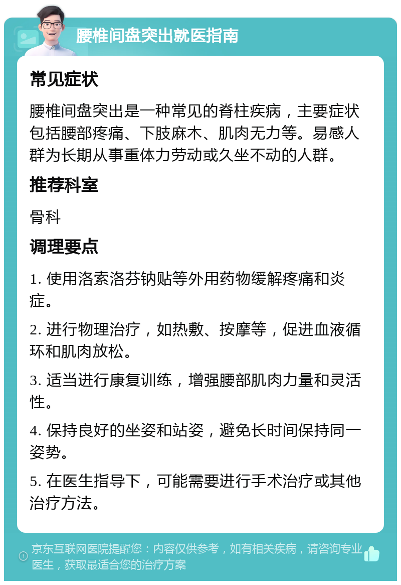 腰椎间盘突出就医指南 常见症状 腰椎间盘突出是一种常见的脊柱疾病，主要症状包括腰部疼痛、下肢麻木、肌肉无力等。易感人群为长期从事重体力劳动或久坐不动的人群。 推荐科室 骨科 调理要点 1. 使用洛索洛芬钠贴等外用药物缓解疼痛和炎症。 2. 进行物理治疗，如热敷、按摩等，促进血液循环和肌肉放松。 3. 适当进行康复训练，增强腰部肌肉力量和灵活性。 4. 保持良好的坐姿和站姿，避免长时间保持同一姿势。 5. 在医生指导下，可能需要进行手术治疗或其他治疗方法。