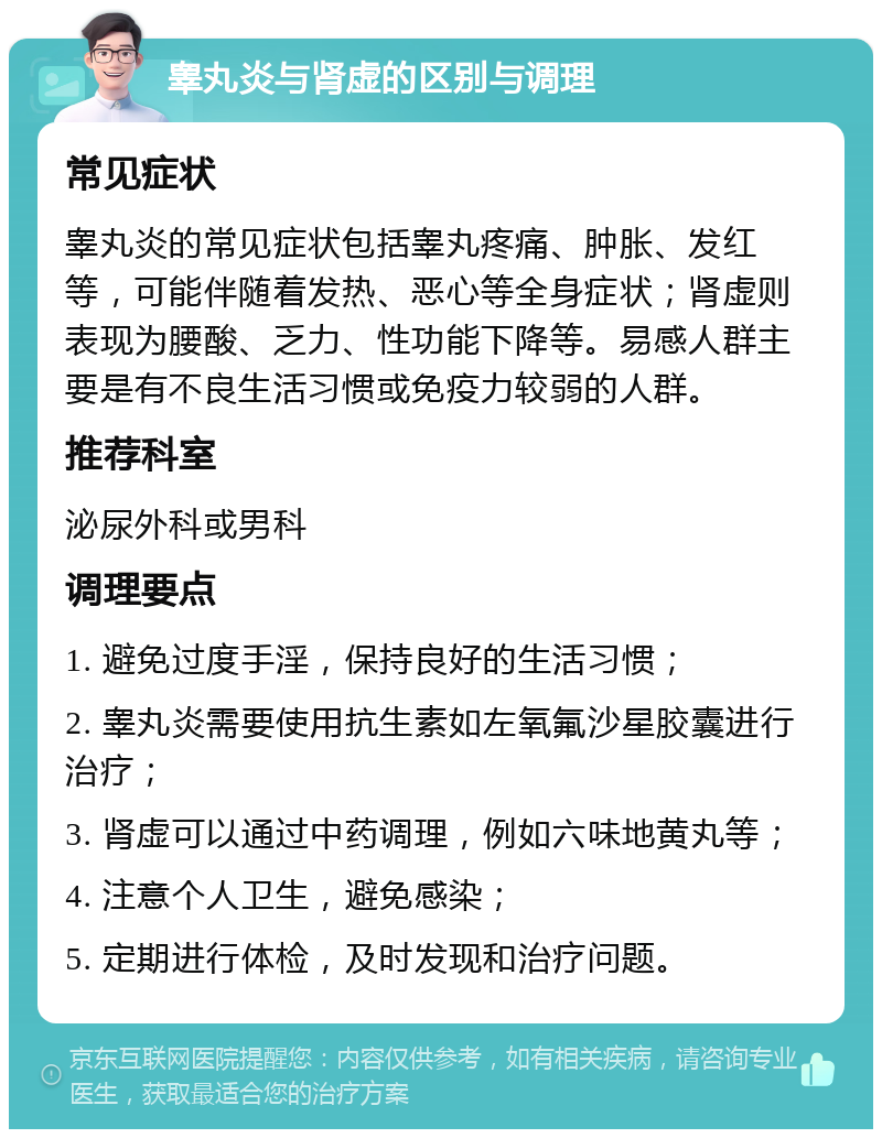 睾丸炎与肾虚的区别与调理 常见症状 睾丸炎的常见症状包括睾丸疼痛、肿胀、发红等，可能伴随着发热、恶心等全身症状；肾虚则表现为腰酸、乏力、性功能下降等。易感人群主要是有不良生活习惯或免疫力较弱的人群。 推荐科室 泌尿外科或男科 调理要点 1. 避免过度手淫，保持良好的生活习惯； 2. 睾丸炎需要使用抗生素如左氧氟沙星胶囊进行治疗； 3. 肾虚可以通过中药调理，例如六味地黄丸等； 4. 注意个人卫生，避免感染； 5. 定期进行体检，及时发现和治疗问题。