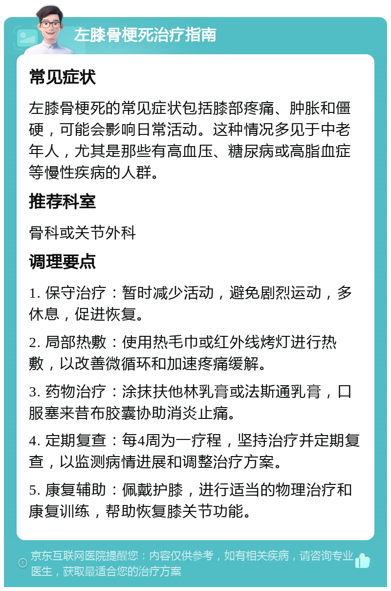 左膝骨梗死治疗指南 常见症状 左膝骨梗死的常见症状包括膝部疼痛、肿胀和僵硬，可能会影响日常活动。这种情况多见于中老年人，尤其是那些有高血压、糖尿病或高脂血症等慢性疾病的人群。 推荐科室 骨科或关节外科 调理要点 1. 保守治疗：暂时减少活动，避免剧烈运动，多休息，促进恢复。 2. 局部热敷：使用热毛巾或红外线烤灯进行热敷，以改善微循环和加速疼痛缓解。 3. 药物治疗：涂抹扶他林乳膏或法斯通乳膏，口服塞来昔布胶囊协助消炎止痛。 4. 定期复查：每4周为一疗程，坚持治疗并定期复查，以监测病情进展和调整治疗方案。 5. 康复辅助：佩戴护膝，进行适当的物理治疗和康复训练，帮助恢复膝关节功能。