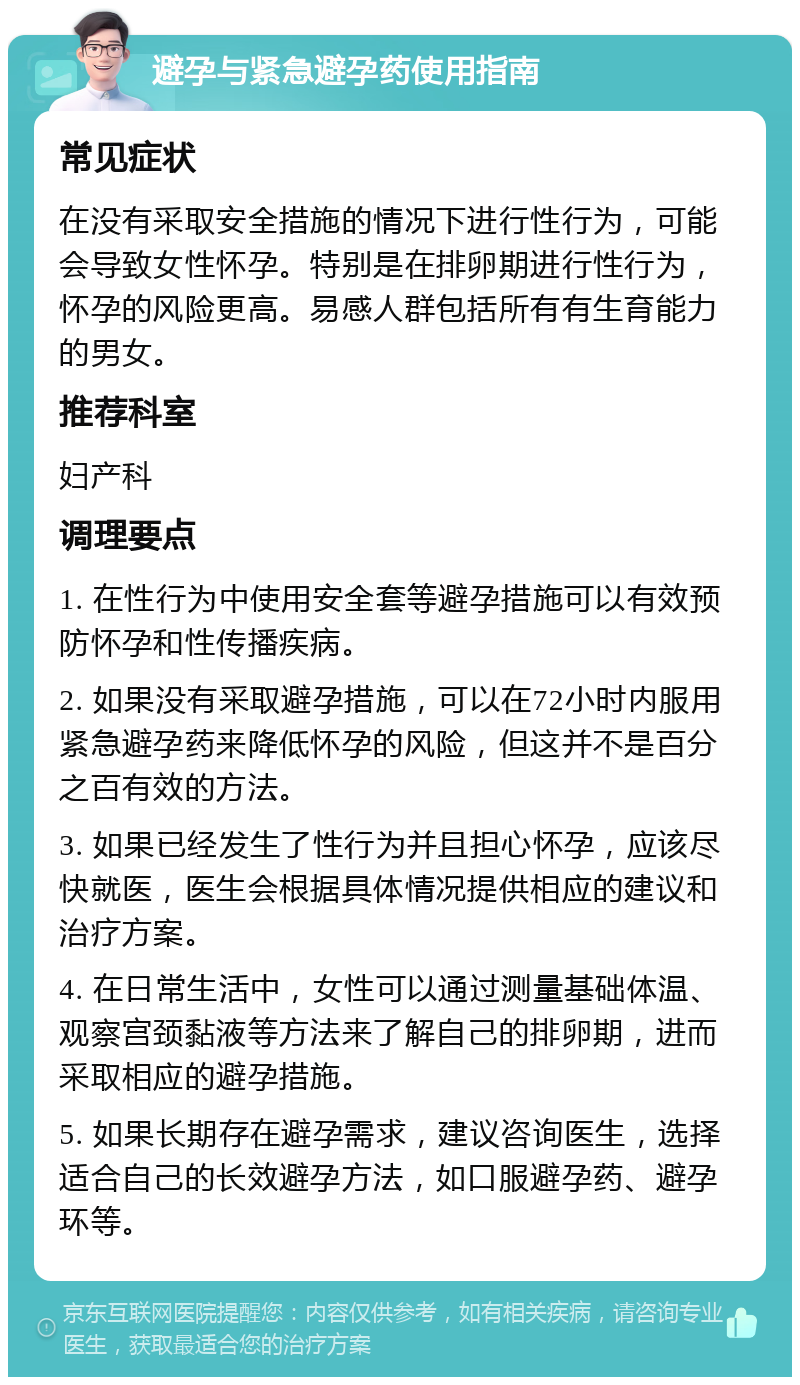 避孕与紧急避孕药使用指南 常见症状 在没有采取安全措施的情况下进行性行为，可能会导致女性怀孕。特别是在排卵期进行性行为，怀孕的风险更高。易感人群包括所有有生育能力的男女。 推荐科室 妇产科 调理要点 1. 在性行为中使用安全套等避孕措施可以有效预防怀孕和性传播疾病。 2. 如果没有采取避孕措施，可以在72小时内服用紧急避孕药来降低怀孕的风险，但这并不是百分之百有效的方法。 3. 如果已经发生了性行为并且担心怀孕，应该尽快就医，医生会根据具体情况提供相应的建议和治疗方案。 4. 在日常生活中，女性可以通过测量基础体温、观察宫颈黏液等方法来了解自己的排卵期，进而采取相应的避孕措施。 5. 如果长期存在避孕需求，建议咨询医生，选择适合自己的长效避孕方法，如口服避孕药、避孕环等。