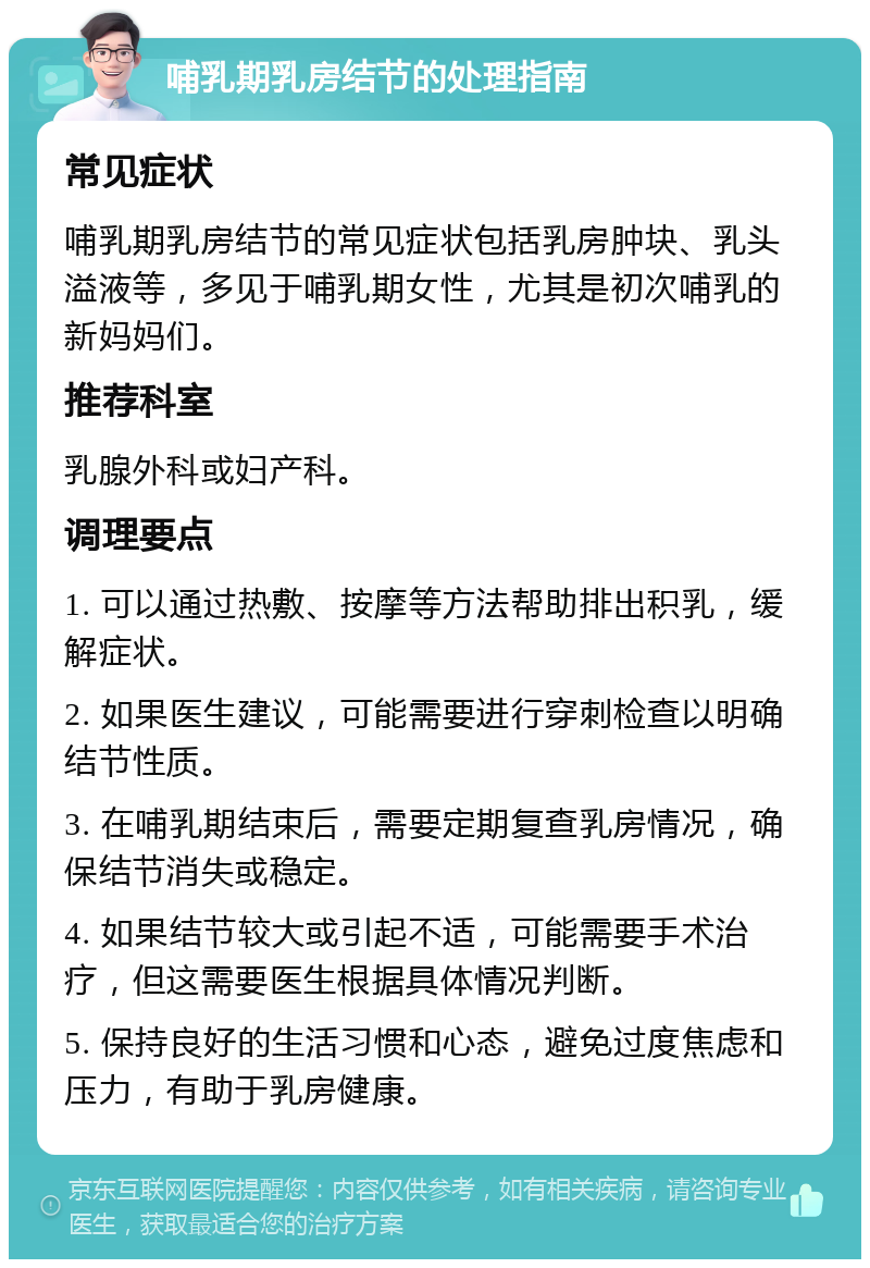 哺乳期乳房结节的处理指南 常见症状 哺乳期乳房结节的常见症状包括乳房肿块、乳头溢液等，多见于哺乳期女性，尤其是初次哺乳的新妈妈们。 推荐科室 乳腺外科或妇产科。 调理要点 1. 可以通过热敷、按摩等方法帮助排出积乳，缓解症状。 2. 如果医生建议，可能需要进行穿刺检查以明确结节性质。 3. 在哺乳期结束后，需要定期复查乳房情况，确保结节消失或稳定。 4. 如果结节较大或引起不适，可能需要手术治疗，但这需要医生根据具体情况判断。 5. 保持良好的生活习惯和心态，避免过度焦虑和压力，有助于乳房健康。