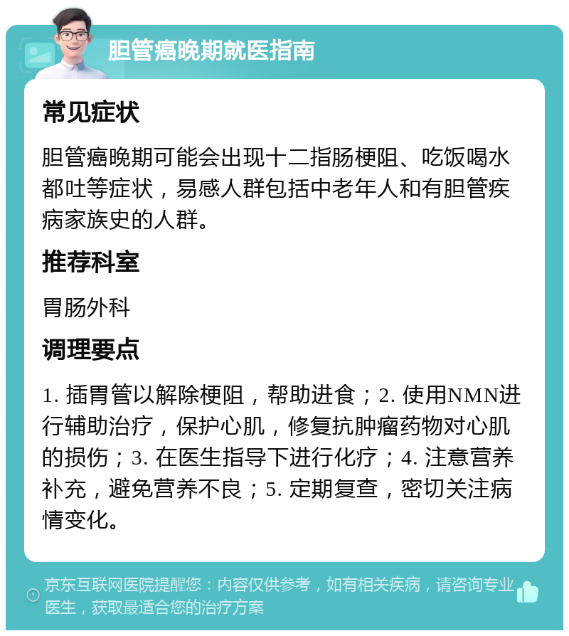 胆管癌晚期就医指南 常见症状 胆管癌晚期可能会出现十二指肠梗阻、吃饭喝水都吐等症状，易感人群包括中老年人和有胆管疾病家族史的人群。 推荐科室 胃肠外科 调理要点 1. 插胃管以解除梗阻，帮助进食；2. 使用NMN进行辅助治疗，保护心肌，修复抗肿瘤药物对心肌的损伤；3. 在医生指导下进行化疗；4. 注意营养补充，避免营养不良；5. 定期复查，密切关注病情变化。