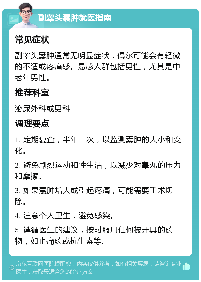 副睾头囊肿就医指南 常见症状 副睾头囊肿通常无明显症状，偶尔可能会有轻微的不适或疼痛感。易感人群包括男性，尤其是中老年男性。 推荐科室 泌尿外科或男科 调理要点 1. 定期复查，半年一次，以监测囊肿的大小和变化。 2. 避免剧烈运动和性生活，以减少对睾丸的压力和摩擦。 3. 如果囊肿增大或引起疼痛，可能需要手术切除。 4. 注意个人卫生，避免感染。 5. 遵循医生的建议，按时服用任何被开具的药物，如止痛药或抗生素等。