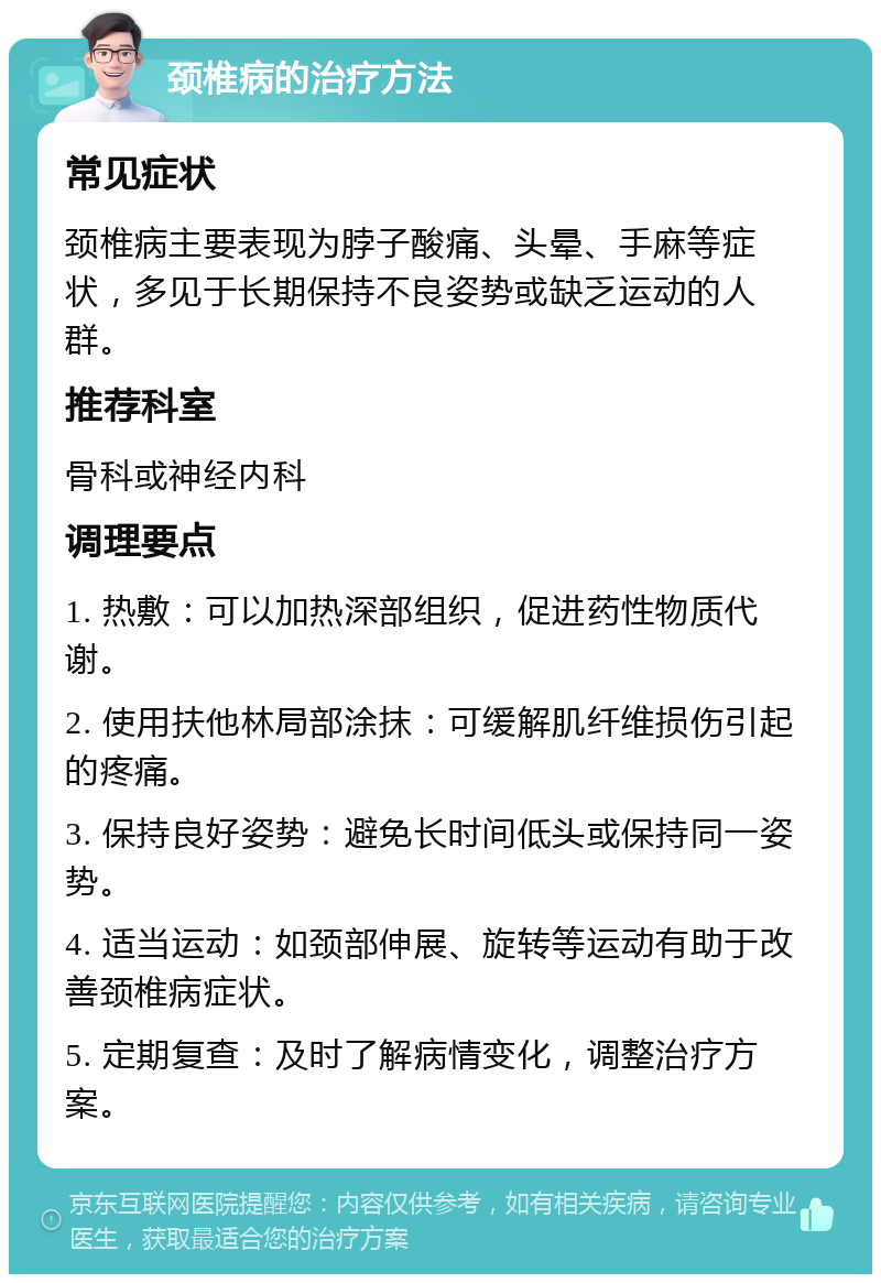 颈椎病的治疗方法 常见症状 颈椎病主要表现为脖子酸痛、头晕、手麻等症状，多见于长期保持不良姿势或缺乏运动的人群。 推荐科室 骨科或神经内科 调理要点 1. 热敷：可以加热深部组织，促进药性物质代谢。 2. 使用扶他林局部涂抹：可缓解肌纤维损伤引起的疼痛。 3. 保持良好姿势：避免长时间低头或保持同一姿势。 4. 适当运动：如颈部伸展、旋转等运动有助于改善颈椎病症状。 5. 定期复查：及时了解病情变化，调整治疗方案。