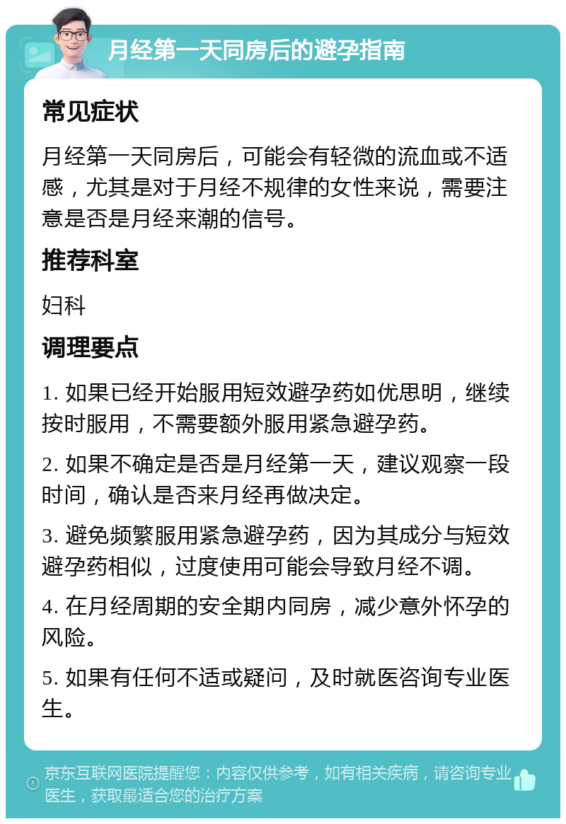 月经第一天同房后的避孕指南 常见症状 月经第一天同房后，可能会有轻微的流血或不适感，尤其是对于月经不规律的女性来说，需要注意是否是月经来潮的信号。 推荐科室 妇科 调理要点 1. 如果已经开始服用短效避孕药如优思明，继续按时服用，不需要额外服用紧急避孕药。 2. 如果不确定是否是月经第一天，建议观察一段时间，确认是否来月经再做决定。 3. 避免频繁服用紧急避孕药，因为其成分与短效避孕药相似，过度使用可能会导致月经不调。 4. 在月经周期的安全期内同房，减少意外怀孕的风险。 5. 如果有任何不适或疑问，及时就医咨询专业医生。