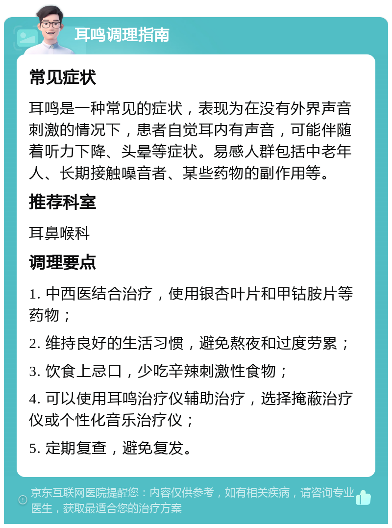 耳鸣调理指南 常见症状 耳鸣是一种常见的症状，表现为在没有外界声音刺激的情况下，患者自觉耳内有声音，可能伴随着听力下降、头晕等症状。易感人群包括中老年人、长期接触噪音者、某些药物的副作用等。 推荐科室 耳鼻喉科 调理要点 1. 中西医结合治疗，使用银杏叶片和甲钴胺片等药物； 2. 维持良好的生活习惯，避免熬夜和过度劳累； 3. 饮食上忌口，少吃辛辣刺激性食物； 4. 可以使用耳鸣治疗仪辅助治疗，选择掩蔽治疗仪或个性化音乐治疗仪； 5. 定期复查，避免复发。