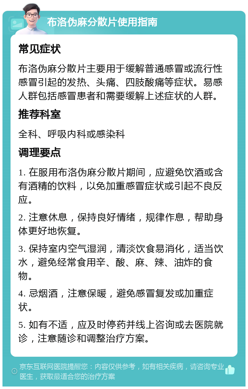 布洛伪麻分散片使用指南 常见症状 布洛伪麻分散片主要用于缓解普通感冒或流行性感冒引起的发热、头痛、四肢酸痛等症状。易感人群包括感冒患者和需要缓解上述症状的人群。 推荐科室 全科、呼吸内科或感染科 调理要点 1. 在服用布洛伪麻分散片期间，应避免饮酒或含有酒精的饮料，以免加重感冒症状或引起不良反应。 2. 注意休息，保持良好情绪，规律作息，帮助身体更好地恢复。 3. 保持室内空气湿润，清淡饮食易消化，适当饮水，避免经常食用辛、酸、麻、辣、油炸的食物。 4. 忌烟酒，注意保暖，避免感冒复发或加重症状。 5. 如有不适，应及时停药并线上咨询或去医院就诊，注意随诊和调整治疗方案。