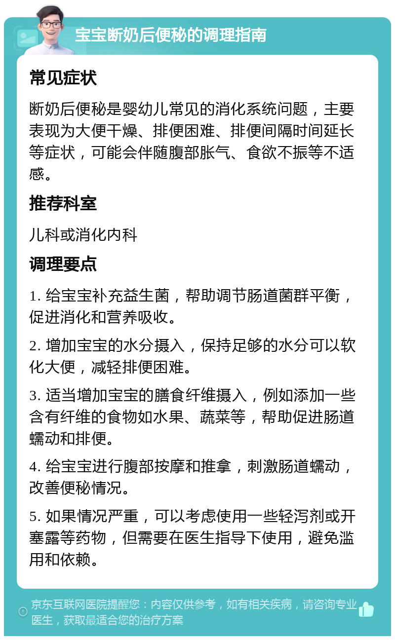 宝宝断奶后便秘的调理指南 常见症状 断奶后便秘是婴幼儿常见的消化系统问题，主要表现为大便干燥、排便困难、排便间隔时间延长等症状，可能会伴随腹部胀气、食欲不振等不适感。 推荐科室 儿科或消化内科 调理要点 1. 给宝宝补充益生菌，帮助调节肠道菌群平衡，促进消化和营养吸收。 2. 增加宝宝的水分摄入，保持足够的水分可以软化大便，减轻排便困难。 3. 适当增加宝宝的膳食纤维摄入，例如添加一些含有纤维的食物如水果、蔬菜等，帮助促进肠道蠕动和排便。 4. 给宝宝进行腹部按摩和推拿，刺激肠道蠕动，改善便秘情况。 5. 如果情况严重，可以考虑使用一些轻泻剂或开塞露等药物，但需要在医生指导下使用，避免滥用和依赖。