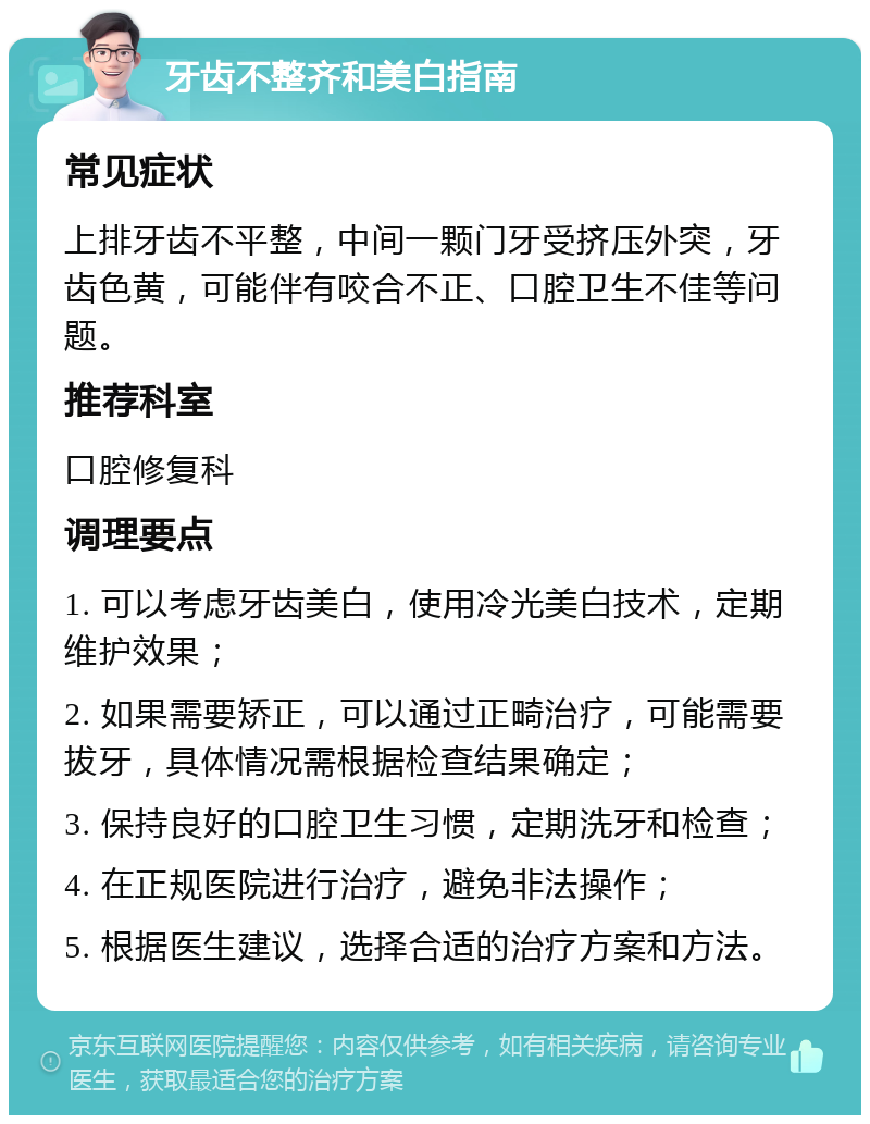 牙齿不整齐和美白指南 常见症状 上排牙齿不平整，中间一颗门牙受挤压外突，牙齿色黄，可能伴有咬合不正、口腔卫生不佳等问题。 推荐科室 口腔修复科 调理要点 1. 可以考虑牙齿美白，使用冷光美白技术，定期维护效果； 2. 如果需要矫正，可以通过正畸治疗，可能需要拔牙，具体情况需根据检查结果确定； 3. 保持良好的口腔卫生习惯，定期洗牙和检查； 4. 在正规医院进行治疗，避免非法操作； 5. 根据医生建议，选择合适的治疗方案和方法。