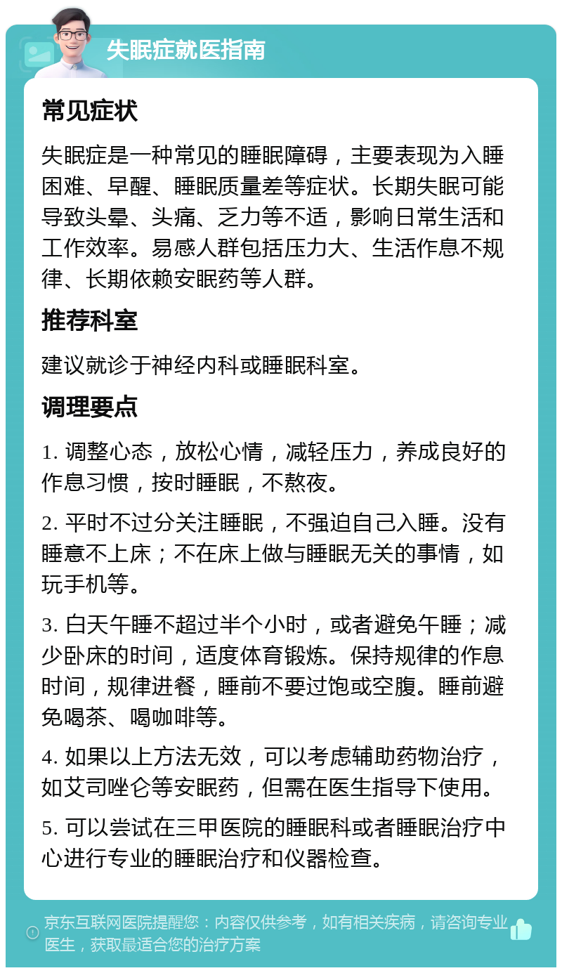 失眠症就医指南 常见症状 失眠症是一种常见的睡眠障碍，主要表现为入睡困难、早醒、睡眠质量差等症状。长期失眠可能导致头晕、头痛、乏力等不适，影响日常生活和工作效率。易感人群包括压力大、生活作息不规律、长期依赖安眠药等人群。 推荐科室 建议就诊于神经内科或睡眠科室。 调理要点 1. 调整心态，放松心情，减轻压力，养成良好的作息习惯，按时睡眠，不熬夜。 2. 平时不过分关注睡眠，不强迫自己入睡。没有睡意不上床；不在床上做与睡眠无关的事情，如玩手机等。 3. 白天午睡不超过半个小时，或者避免午睡；减少卧床的时间，适度体育锻炼。保持规律的作息时间，规律进餐，睡前不要过饱或空腹。睡前避免喝茶、喝咖啡等。 4. 如果以上方法无效，可以考虑辅助药物治疗，如艾司唑仑等安眠药，但需在医生指导下使用。 5. 可以尝试在三甲医院的睡眠科或者睡眠治疗中心进行专业的睡眠治疗和仪器检查。