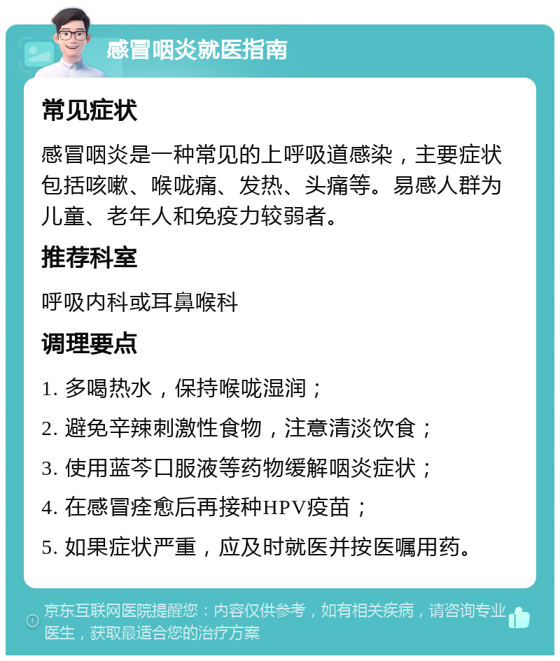 感冒咽炎就医指南 常见症状 感冒咽炎是一种常见的上呼吸道感染，主要症状包括咳嗽、喉咙痛、发热、头痛等。易感人群为儿童、老年人和免疫力较弱者。 推荐科室 呼吸内科或耳鼻喉科 调理要点 1. 多喝热水，保持喉咙湿润； 2. 避免辛辣刺激性食物，注意清淡饮食； 3. 使用蓝芩口服液等药物缓解咽炎症状； 4. 在感冒痊愈后再接种HPV疫苗； 5. 如果症状严重，应及时就医并按医嘱用药。