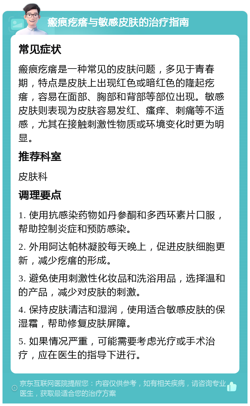 瘢痕疙瘩与敏感皮肤的治疗指南 常见症状 瘢痕疙瘩是一种常见的皮肤问题，多见于青春期，特点是皮肤上出现红色或暗红色的隆起疙瘩，容易在面部、胸部和背部等部位出现。敏感皮肤则表现为皮肤容易发红、瘙痒、刺痛等不适感，尤其在接触刺激性物质或环境变化时更为明显。 推荐科室 皮肤科 调理要点 1. 使用抗感染药物如丹参酮和多西环素片口服，帮助控制炎症和预防感染。 2. 外用阿达帕林凝胶每天晚上，促进皮肤细胞更新，减少疙瘩的形成。 3. 避免使用刺激性化妆品和洗浴用品，选择温和的产品，减少对皮肤的刺激。 4. 保持皮肤清洁和湿润，使用适合敏感皮肤的保湿霜，帮助修复皮肤屏障。 5. 如果情况严重，可能需要考虑光疗或手术治疗，应在医生的指导下进行。