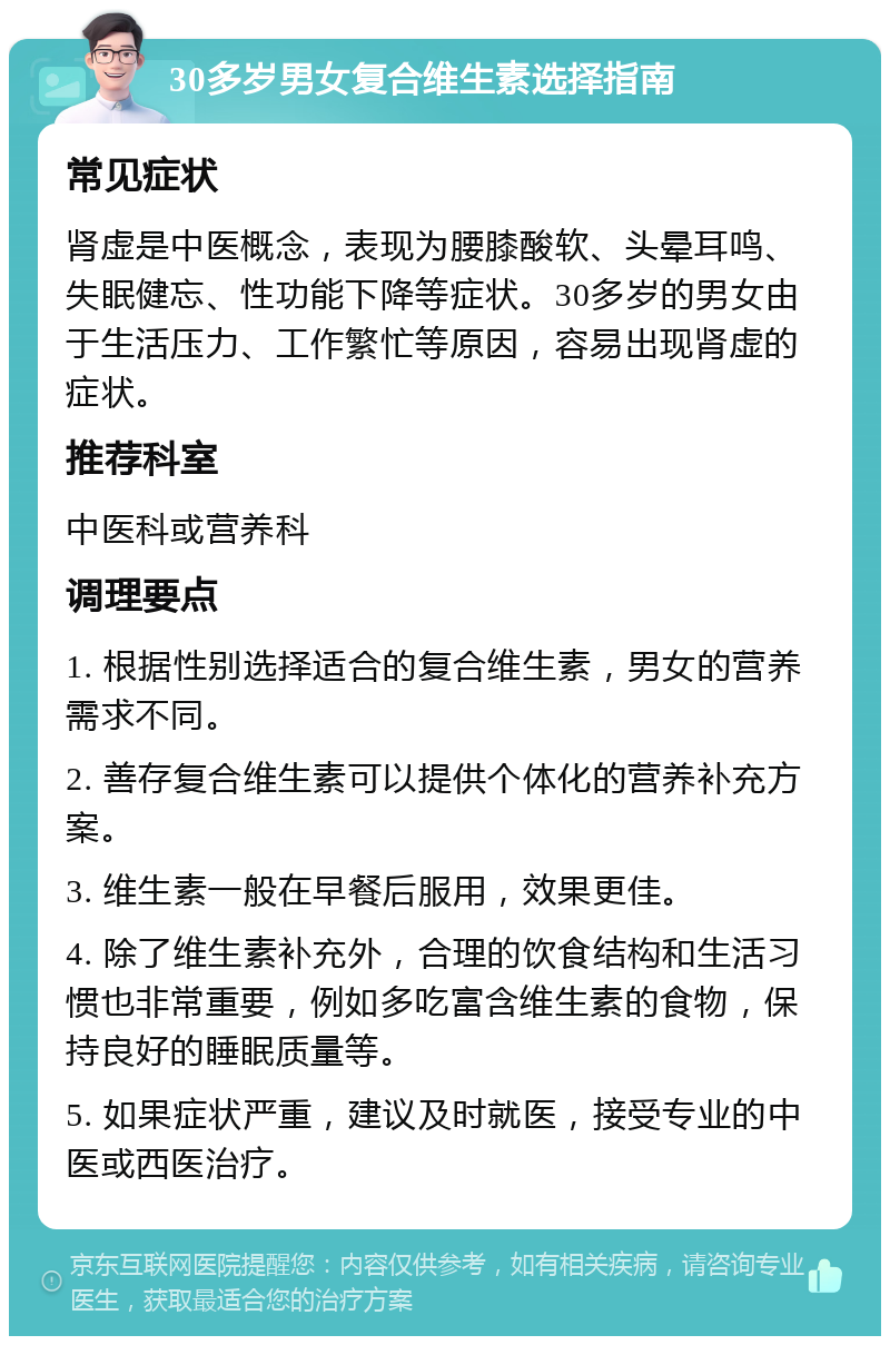 30多岁男女复合维生素选择指南 常见症状 肾虚是中医概念，表现为腰膝酸软、头晕耳鸣、失眠健忘、性功能下降等症状。30多岁的男女由于生活压力、工作繁忙等原因，容易出现肾虚的症状。 推荐科室 中医科或营养科 调理要点 1. 根据性别选择适合的复合维生素，男女的营养需求不同。 2. 善存复合维生素可以提供个体化的营养补充方案。 3. 维生素一般在早餐后服用，效果更佳。 4. 除了维生素补充外，合理的饮食结构和生活习惯也非常重要，例如多吃富含维生素的食物，保持良好的睡眠质量等。 5. 如果症状严重，建议及时就医，接受专业的中医或西医治疗。