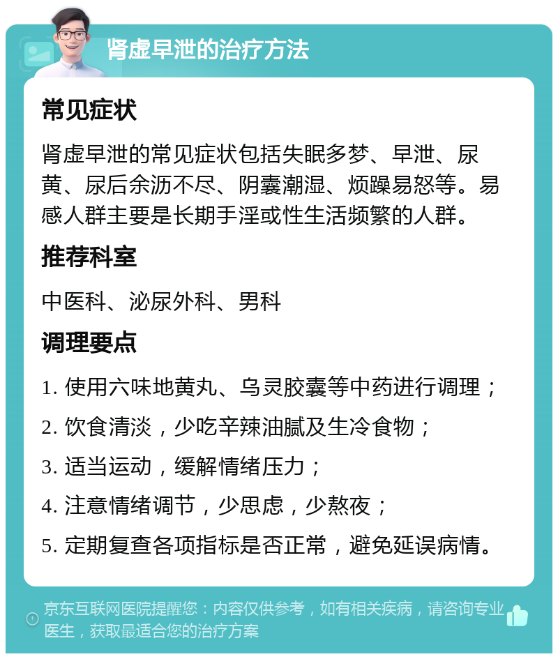 肾虚早泄的治疗方法 常见症状 肾虚早泄的常见症状包括失眠多梦、早泄、尿黄、尿后余沥不尽、阴囊潮湿、烦躁易怒等。易感人群主要是长期手淫或性生活频繁的人群。 推荐科室 中医科、泌尿外科、男科 调理要点 1. 使用六味地黄丸、乌灵胶囊等中药进行调理； 2. 饮食清淡，少吃辛辣油腻及生冷食物； 3. 适当运动，缓解情绪压力； 4. 注意情绪调节，少思虑，少熬夜； 5. 定期复查各项指标是否正常，避免延误病情。