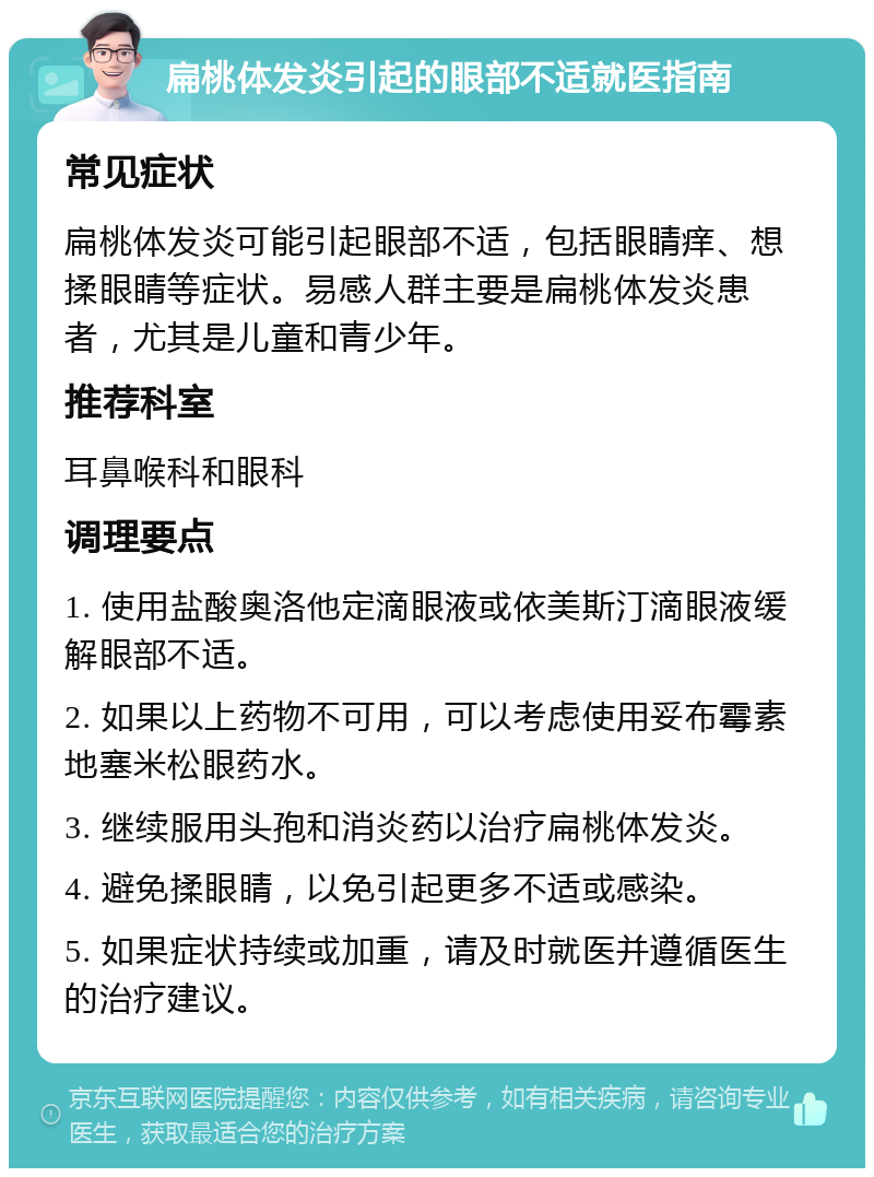 扁桃体发炎引起的眼部不适就医指南 常见症状 扁桃体发炎可能引起眼部不适，包括眼睛痒、想揉眼睛等症状。易感人群主要是扁桃体发炎患者，尤其是儿童和青少年。 推荐科室 耳鼻喉科和眼科 调理要点 1. 使用盐酸奥洛他定滴眼液或依美斯汀滴眼液缓解眼部不适。 2. 如果以上药物不可用，可以考虑使用妥布霉素地塞米松眼药水。 3. 继续服用头孢和消炎药以治疗扁桃体发炎。 4. 避免揉眼睛，以免引起更多不适或感染。 5. 如果症状持续或加重，请及时就医并遵循医生的治疗建议。