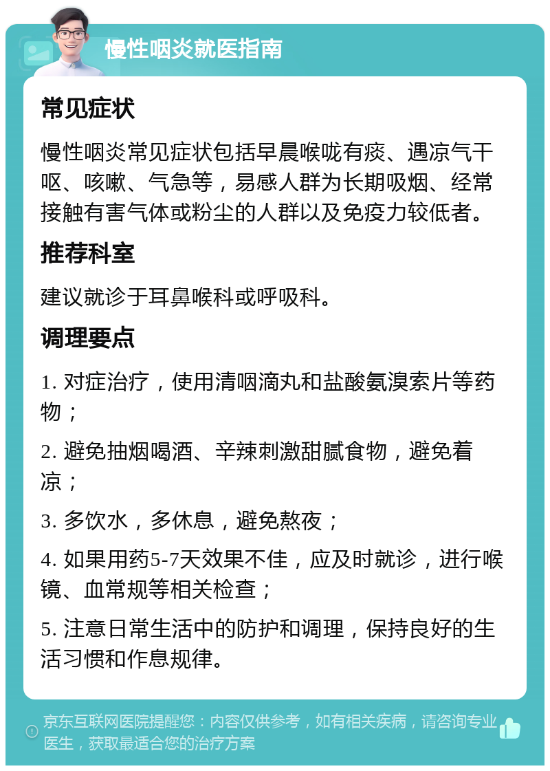 慢性咽炎就医指南 常见症状 慢性咽炎常见症状包括早晨喉咙有痰、遇凉气干呕、咳嗽、气急等，易感人群为长期吸烟、经常接触有害气体或粉尘的人群以及免疫力较低者。 推荐科室 建议就诊于耳鼻喉科或呼吸科。 调理要点 1. 对症治疗，使用清咽滴丸和盐酸氨溴索片等药物； 2. 避免抽烟喝酒、辛辣刺激甜腻食物，避免着凉； 3. 多饮水，多休息，避免熬夜； 4. 如果用药5-7天效果不佳，应及时就诊，进行喉镜、血常规等相关检查； 5. 注意日常生活中的防护和调理，保持良好的生活习惯和作息规律。