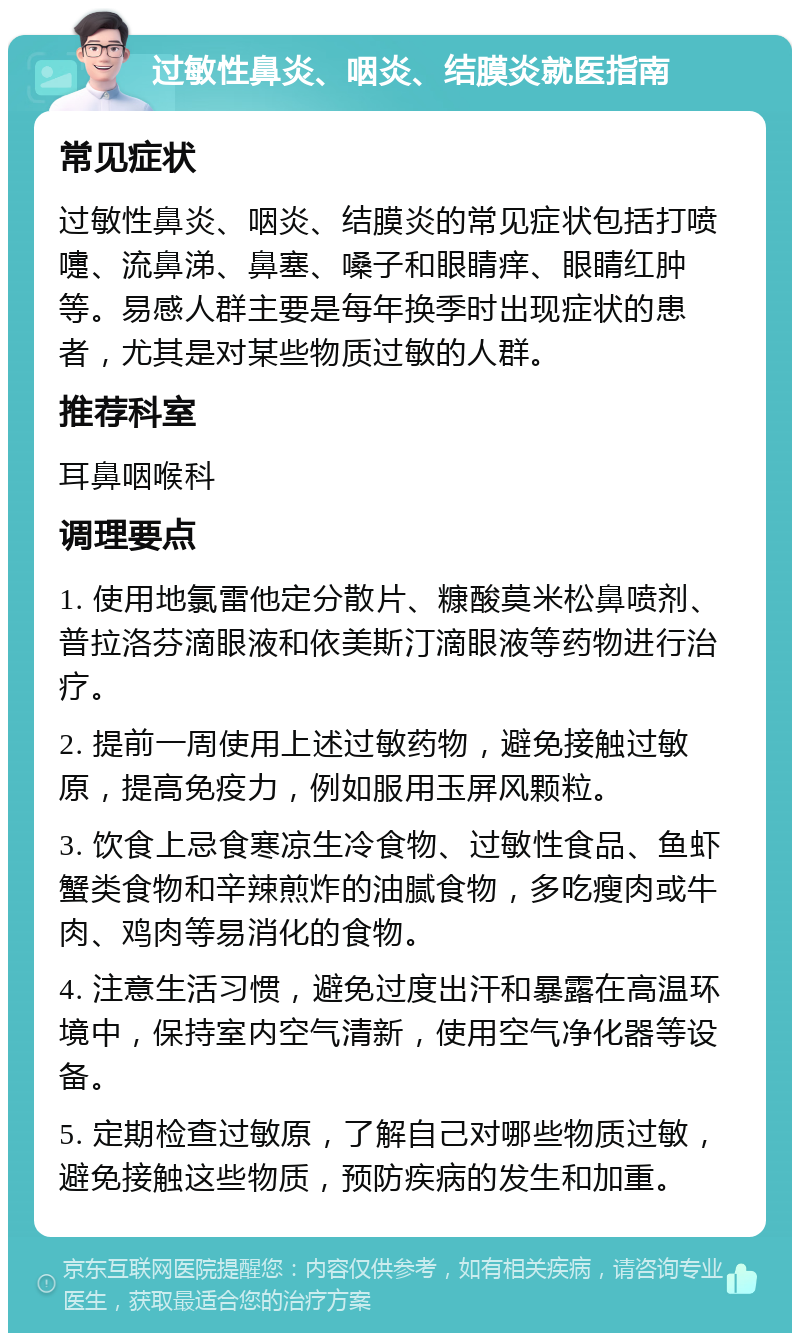 过敏性鼻炎、咽炎、结膜炎就医指南 常见症状 过敏性鼻炎、咽炎、结膜炎的常见症状包括打喷嚏、流鼻涕、鼻塞、嗓子和眼睛痒、眼睛红肿等。易感人群主要是每年换季时出现症状的患者，尤其是对某些物质过敏的人群。 推荐科室 耳鼻咽喉科 调理要点 1. 使用地氯雷他定分散片、糠酸莫米松鼻喷剂、普拉洛芬滴眼液和依美斯汀滴眼液等药物进行治疗。 2. 提前一周使用上述过敏药物，避免接触过敏原，提高免疫力，例如服用玉屏风颗粒。 3. 饮食上忌食寒凉生冷食物、过敏性食品、鱼虾蟹类食物和辛辣煎炸的油腻食物，多吃瘦肉或牛肉、鸡肉等易消化的食物。 4. 注意生活习惯，避免过度出汗和暴露在高温环境中，保持室内空气清新，使用空气净化器等设备。 5. 定期检查过敏原，了解自己对哪些物质过敏，避免接触这些物质，预防疾病的发生和加重。