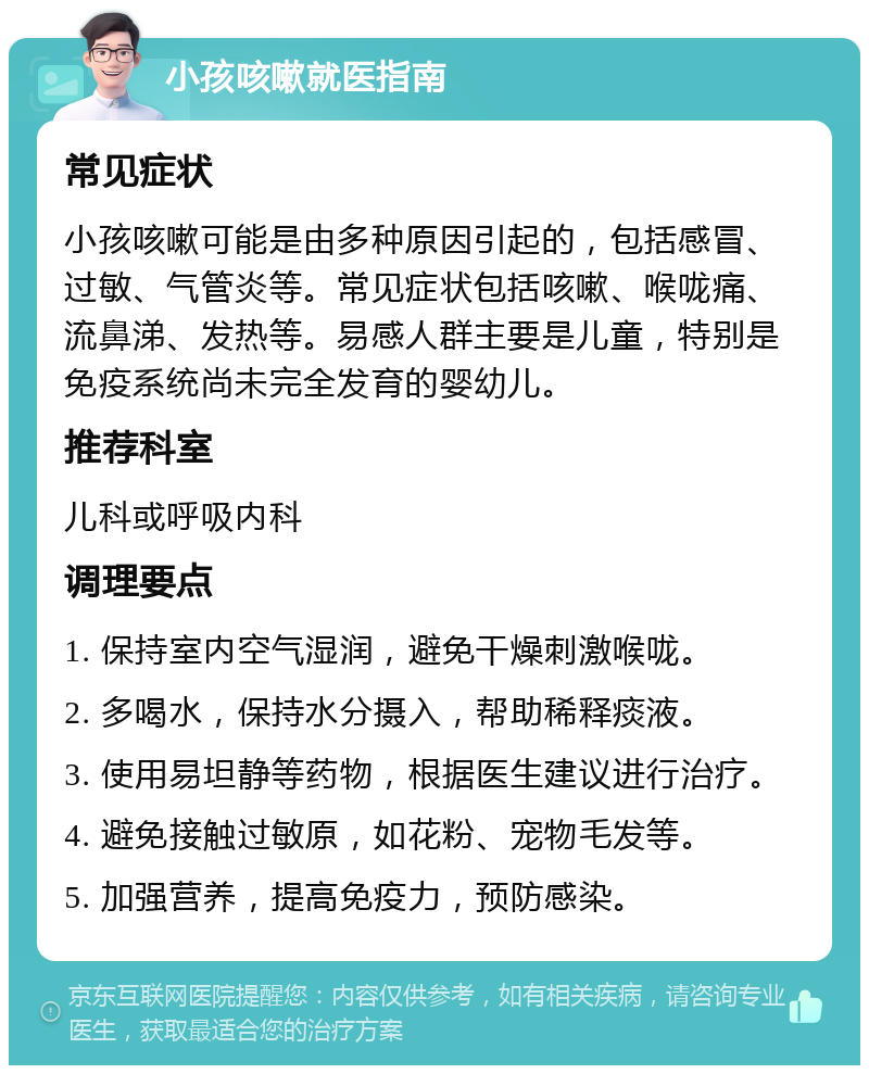 小孩咳嗽就医指南 常见症状 小孩咳嗽可能是由多种原因引起的，包括感冒、过敏、气管炎等。常见症状包括咳嗽、喉咙痛、流鼻涕、发热等。易感人群主要是儿童，特别是免疫系统尚未完全发育的婴幼儿。 推荐科室 儿科或呼吸内科 调理要点 1. 保持室内空气湿润，避免干燥刺激喉咙。 2. 多喝水，保持水分摄入，帮助稀释痰液。 3. 使用易坦静等药物，根据医生建议进行治疗。 4. 避免接触过敏原，如花粉、宠物毛发等。 5. 加强营养，提高免疫力，预防感染。