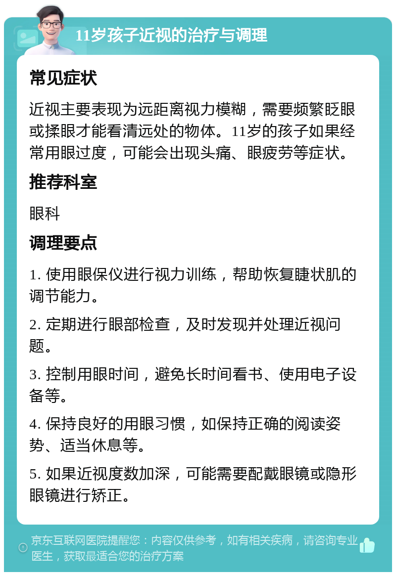 11岁孩子近视的治疗与调理 常见症状 近视主要表现为远距离视力模糊，需要频繁眨眼或揉眼才能看清远处的物体。11岁的孩子如果经常用眼过度，可能会出现头痛、眼疲劳等症状。 推荐科室 眼科 调理要点 1. 使用眼保仪进行视力训练，帮助恢复睫状肌的调节能力。 2. 定期进行眼部检查，及时发现并处理近视问题。 3. 控制用眼时间，避免长时间看书、使用电子设备等。 4. 保持良好的用眼习惯，如保持正确的阅读姿势、适当休息等。 5. 如果近视度数加深，可能需要配戴眼镜或隐形眼镜进行矫正。