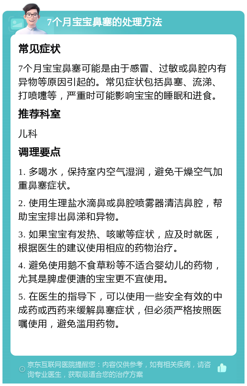 7个月宝宝鼻塞的处理方法 常见症状 7个月宝宝鼻塞可能是由于感冒、过敏或鼻腔内有异物等原因引起的。常见症状包括鼻塞、流涕、打喷嚏等，严重时可能影响宝宝的睡眠和进食。 推荐科室 儿科 调理要点 1. 多喝水，保持室内空气湿润，避免干燥空气加重鼻塞症状。 2. 使用生理盐水滴鼻或鼻腔喷雾器清洁鼻腔，帮助宝宝排出鼻涕和异物。 3. 如果宝宝有发热、咳嗽等症状，应及时就医，根据医生的建议使用相应的药物治疗。 4. 避免使用鹅不食草粉等不适合婴幼儿的药物，尤其是脾虚便溏的宝宝更不宜使用。 5. 在医生的指导下，可以使用一些安全有效的中成药或西药来缓解鼻塞症状，但必须严格按照医嘱使用，避免滥用药物。