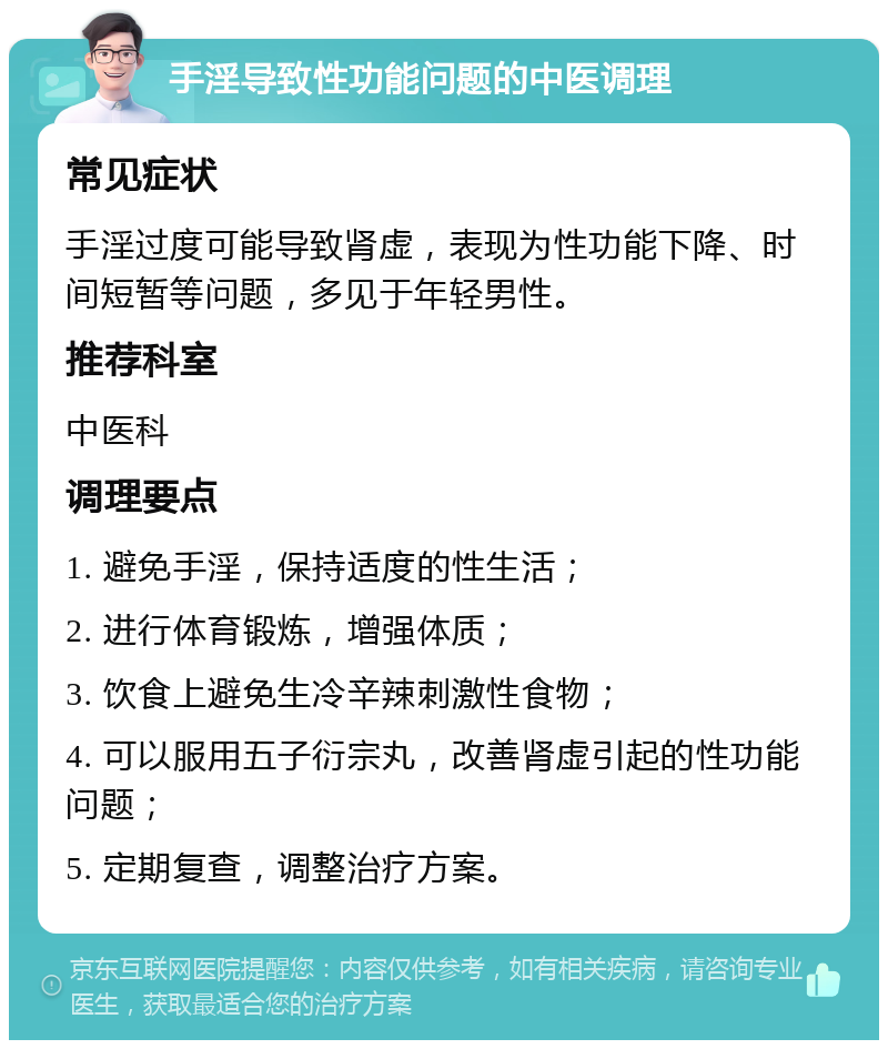 手淫导致性功能问题的中医调理 常见症状 手淫过度可能导致肾虚，表现为性功能下降、时间短暂等问题，多见于年轻男性。 推荐科室 中医科 调理要点 1. 避免手淫，保持适度的性生活； 2. 进行体育锻炼，增强体质； 3. 饮食上避免生冷辛辣刺激性食物； 4. 可以服用五子衍宗丸，改善肾虚引起的性功能问题； 5. 定期复查，调整治疗方案。