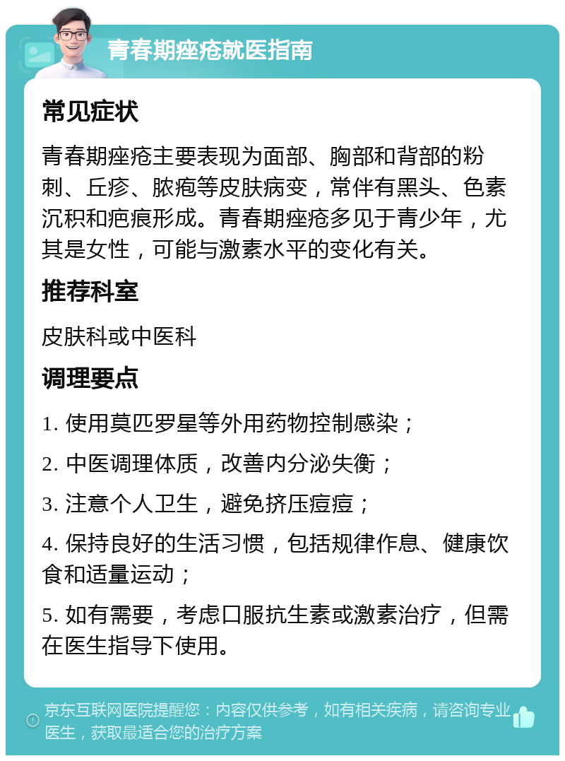 青春期痤疮就医指南 常见症状 青春期痤疮主要表现为面部、胸部和背部的粉刺、丘疹、脓疱等皮肤病变，常伴有黑头、色素沉积和疤痕形成。青春期痤疮多见于青少年，尤其是女性，可能与激素水平的变化有关。 推荐科室 皮肤科或中医科 调理要点 1. 使用莫匹罗星等外用药物控制感染； 2. 中医调理体质，改善内分泌失衡； 3. 注意个人卫生，避免挤压痘痘； 4. 保持良好的生活习惯，包括规律作息、健康饮食和适量运动； 5. 如有需要，考虑口服抗生素或激素治疗，但需在医生指导下使用。