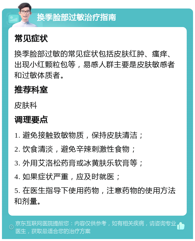 换季脸部过敏治疗指南 常见症状 换季脸部过敏的常见症状包括皮肤红肿、瘙痒、出现小红颗粒包等，易感人群主要是皮肤敏感者和过敏体质者。 推荐科室 皮肤科 调理要点 1. 避免接触致敏物质，保持皮肤清洁； 2. 饮食清淡，避免辛辣刺激性食物； 3. 外用艾洛松药膏或冰黄肤乐软膏等； 4. 如果症状严重，应及时就医； 5. 在医生指导下使用药物，注意药物的使用方法和剂量。