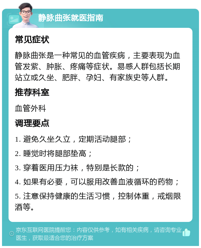 静脉曲张就医指南 常见症状 静脉曲张是一种常见的血管疾病，主要表现为血管发紫、肿胀、疼痛等症状。易感人群包括长期站立或久坐、肥胖、孕妇、有家族史等人群。 推荐科室 血管外科 调理要点 1. 避免久坐久立，定期活动腿部； 2. 睡觉时将腿部垫高； 3. 穿着医用压力袜，特别是长款的； 4. 如果有必要，可以服用改善血液循环的药物； 5. 注意保持健康的生活习惯，控制体重，戒烟限酒等。