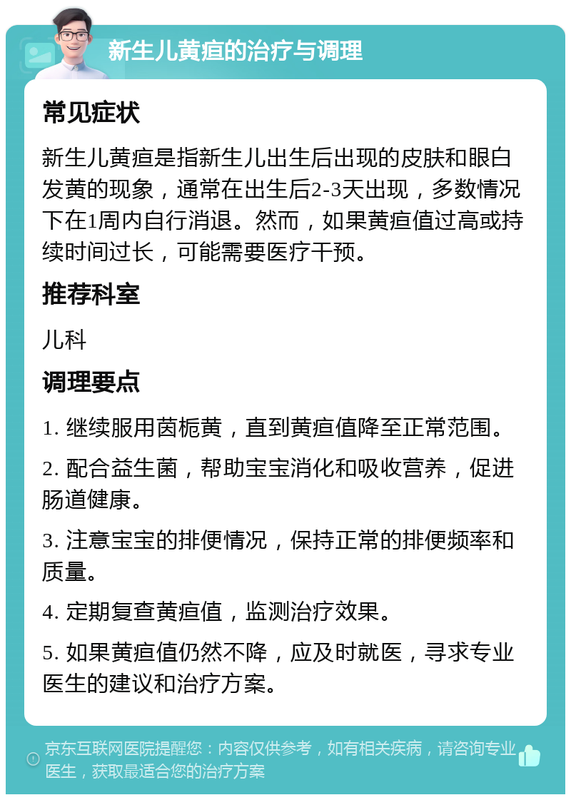 新生儿黄疸的治疗与调理 常见症状 新生儿黄疸是指新生儿出生后出现的皮肤和眼白发黄的现象，通常在出生后2-3天出现，多数情况下在1周内自行消退。然而，如果黄疸值过高或持续时间过长，可能需要医疗干预。 推荐科室 儿科 调理要点 1. 继续服用茵栀黄，直到黄疸值降至正常范围。 2. 配合益生菌，帮助宝宝消化和吸收营养，促进肠道健康。 3. 注意宝宝的排便情况，保持正常的排便频率和质量。 4. 定期复查黄疸值，监测治疗效果。 5. 如果黄疸值仍然不降，应及时就医，寻求专业医生的建议和治疗方案。