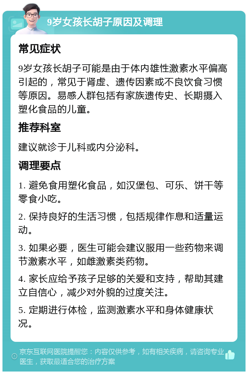 9岁女孩长胡子原因及调理 常见症状 9岁女孩长胡子可能是由于体内雄性激素水平偏高引起的，常见于肾虚、遗传因素或不良饮食习惯等原因。易感人群包括有家族遗传史、长期摄入塑化食品的儿童。 推荐科室 建议就诊于儿科或内分泌科。 调理要点 1. 避免食用塑化食品，如汉堡包、可乐、饼干等零食小吃。 2. 保持良好的生活习惯，包括规律作息和适量运动。 3. 如果必要，医生可能会建议服用一些药物来调节激素水平，如雌激素类药物。 4. 家长应给予孩子足够的关爱和支持，帮助其建立自信心，减少对外貌的过度关注。 5. 定期进行体检，监测激素水平和身体健康状况。