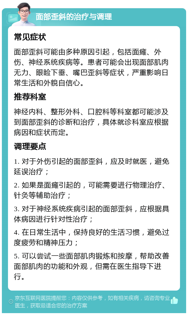 面部歪斜的治疗与调理 常见症状 面部歪斜可能由多种原因引起，包括面瘫、外伤、神经系统疾病等。患者可能会出现面部肌肉无力、眼睑下垂、嘴巴歪斜等症状，严重影响日常生活和外貌自信心。 推荐科室 神经内科、整形外科、口腔科等科室都可能涉及到面部歪斜的诊断和治疗，具体就诊科室应根据病因和症状而定。 调理要点 1. 对于外伤引起的面部歪斜，应及时就医，避免延误治疗； 2. 如果是面瘫引起的，可能需要进行物理治疗、针灸等辅助治疗； 3. 对于神经系统疾病引起的面部歪斜，应根据具体病因进行针对性治疗； 4. 在日常生活中，保持良好的生活习惯，避免过度疲劳和精神压力； 5. 可以尝试一些面部肌肉锻炼和按摩，帮助改善面部肌肉的功能和外观，但需在医生指导下进行。