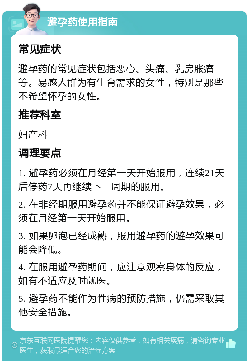 避孕药使用指南 常见症状 避孕药的常见症状包括恶心、头痛、乳房胀痛等。易感人群为有生育需求的女性，特别是那些不希望怀孕的女性。 推荐科室 妇产科 调理要点 1. 避孕药必须在月经第一天开始服用，连续21天后停药7天再继续下一周期的服用。 2. 在非经期服用避孕药并不能保证避孕效果，必须在月经第一天开始服用。 3. 如果卵泡已经成熟，服用避孕药的避孕效果可能会降低。 4. 在服用避孕药期间，应注意观察身体的反应，如有不适应及时就医。 5. 避孕药不能作为性病的预防措施，仍需采取其他安全措施。