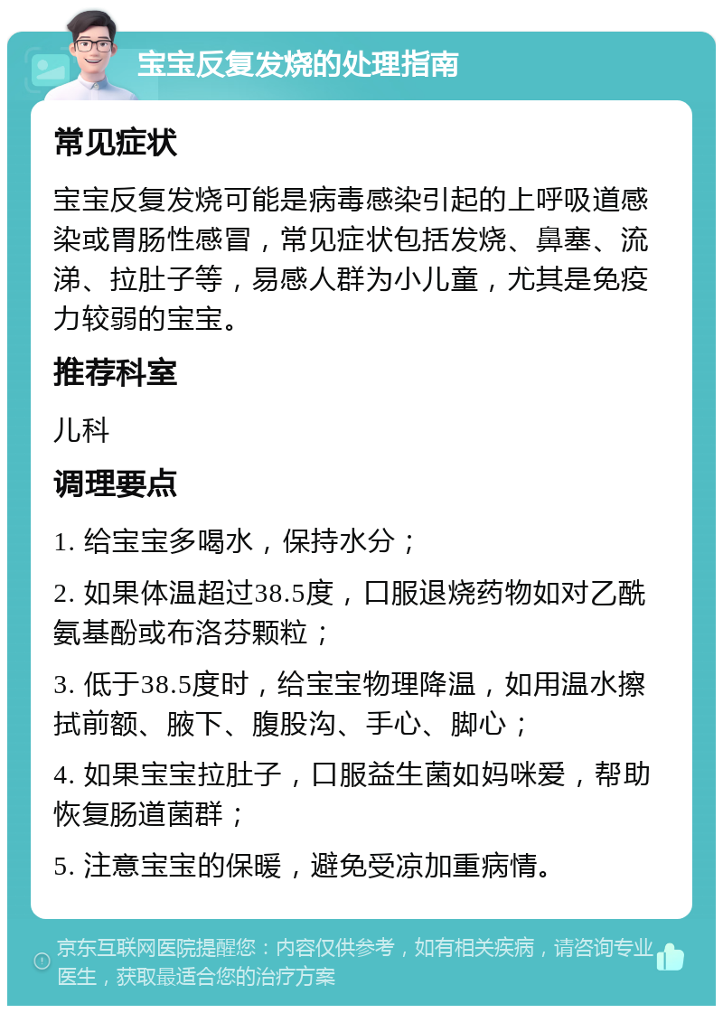 宝宝反复发烧的处理指南 常见症状 宝宝反复发烧可能是病毒感染引起的上呼吸道感染或胃肠性感冒，常见症状包括发烧、鼻塞、流涕、拉肚子等，易感人群为小儿童，尤其是免疫力较弱的宝宝。 推荐科室 儿科 调理要点 1. 给宝宝多喝水，保持水分； 2. 如果体温超过38.5度，口服退烧药物如对乙酰氨基酚或布洛芬颗粒； 3. 低于38.5度时，给宝宝物理降温，如用温水擦拭前额、腋下、腹股沟、手心、脚心； 4. 如果宝宝拉肚子，口服益生菌如妈咪爱，帮助恢复肠道菌群； 5. 注意宝宝的保暖，避免受凉加重病情。