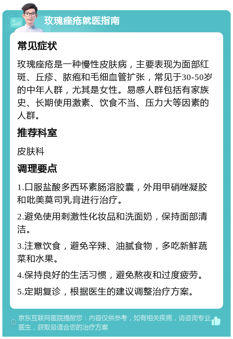 玫瑰痤疮就医指南 常见症状 玫瑰痤疮是一种慢性皮肤病，主要表现为面部红斑、丘疹、脓疱和毛细血管扩张，常见于30-50岁的中年人群，尤其是女性。易感人群包括有家族史、长期使用激素、饮食不当、压力大等因素的人群。 推荐科室 皮肤科 调理要点 1.口服盐酸多西环素肠溶胶囊，外用甲硝唑凝胶和吡美莫司乳膏进行治疗。 2.避免使用刺激性化妆品和洗面奶，保持面部清洁。 3.注意饮食，避免辛辣、油腻食物，多吃新鲜蔬菜和水果。 4.保持良好的生活习惯，避免熬夜和过度疲劳。 5.定期复诊，根据医生的建议调整治疗方案。