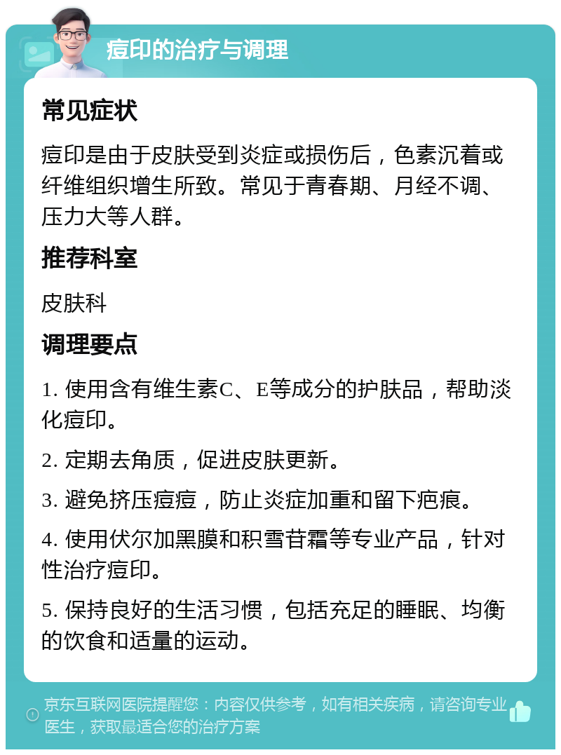 痘印的治疗与调理 常见症状 痘印是由于皮肤受到炎症或损伤后，色素沉着或纤维组织增生所致。常见于青春期、月经不调、压力大等人群。 推荐科室 皮肤科 调理要点 1. 使用含有维生素C、E等成分的护肤品，帮助淡化痘印。 2. 定期去角质，促进皮肤更新。 3. 避免挤压痘痘，防止炎症加重和留下疤痕。 4. 使用伏尔加黑膜和积雪苷霜等专业产品，针对性治疗痘印。 5. 保持良好的生活习惯，包括充足的睡眠、均衡的饮食和适量的运动。