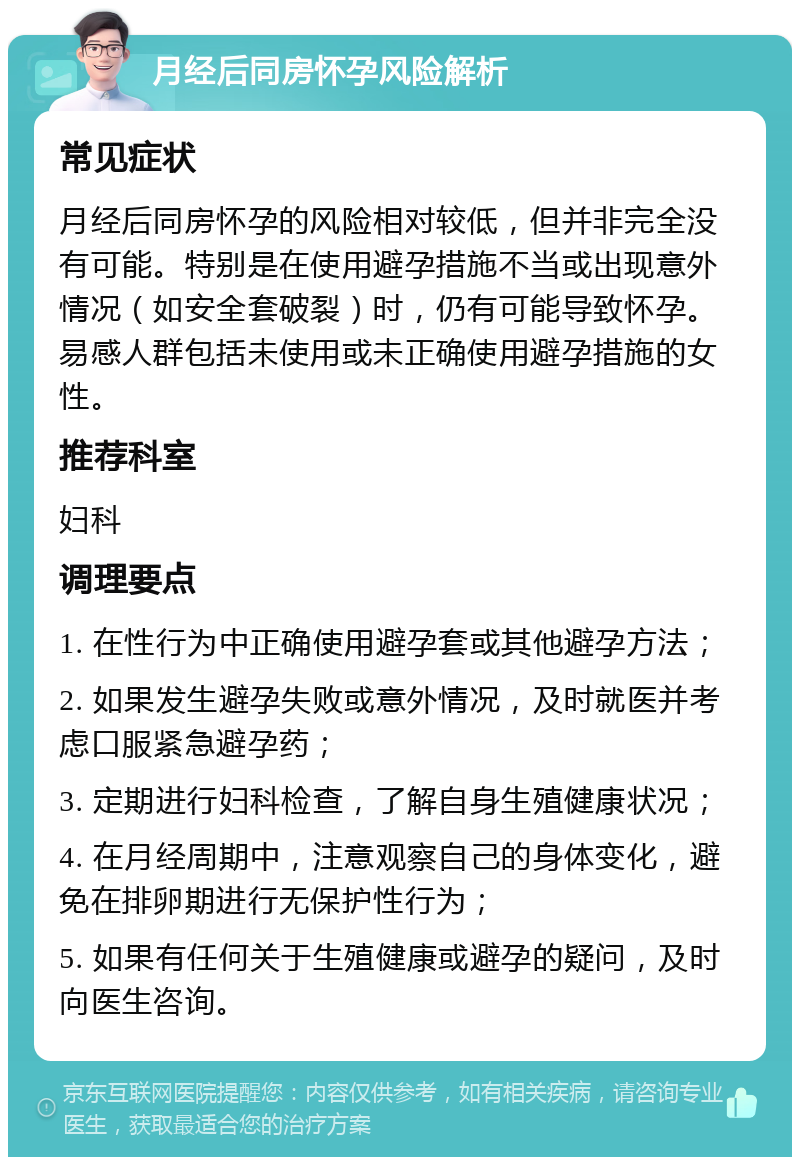 月经后同房怀孕风险解析 常见症状 月经后同房怀孕的风险相对较低，但并非完全没有可能。特别是在使用避孕措施不当或出现意外情况（如安全套破裂）时，仍有可能导致怀孕。易感人群包括未使用或未正确使用避孕措施的女性。 推荐科室 妇科 调理要点 1. 在性行为中正确使用避孕套或其他避孕方法； 2. 如果发生避孕失败或意外情况，及时就医并考虑口服紧急避孕药； 3. 定期进行妇科检查，了解自身生殖健康状况； 4. 在月经周期中，注意观察自己的身体变化，避免在排卵期进行无保护性行为； 5. 如果有任何关于生殖健康或避孕的疑问，及时向医生咨询。