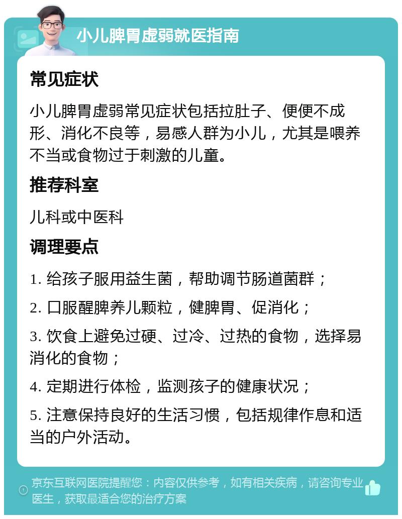 小儿脾胃虚弱就医指南 常见症状 小儿脾胃虚弱常见症状包括拉肚子、便便不成形、消化不良等，易感人群为小儿，尤其是喂养不当或食物过于刺激的儿童。 推荐科室 儿科或中医科 调理要点 1. 给孩子服用益生菌，帮助调节肠道菌群； 2. 口服醒脾养儿颗粒，健脾胃、促消化； 3. 饮食上避免过硬、过冷、过热的食物，选择易消化的食物； 4. 定期进行体检，监测孩子的健康状况； 5. 注意保持良好的生活习惯，包括规律作息和适当的户外活动。