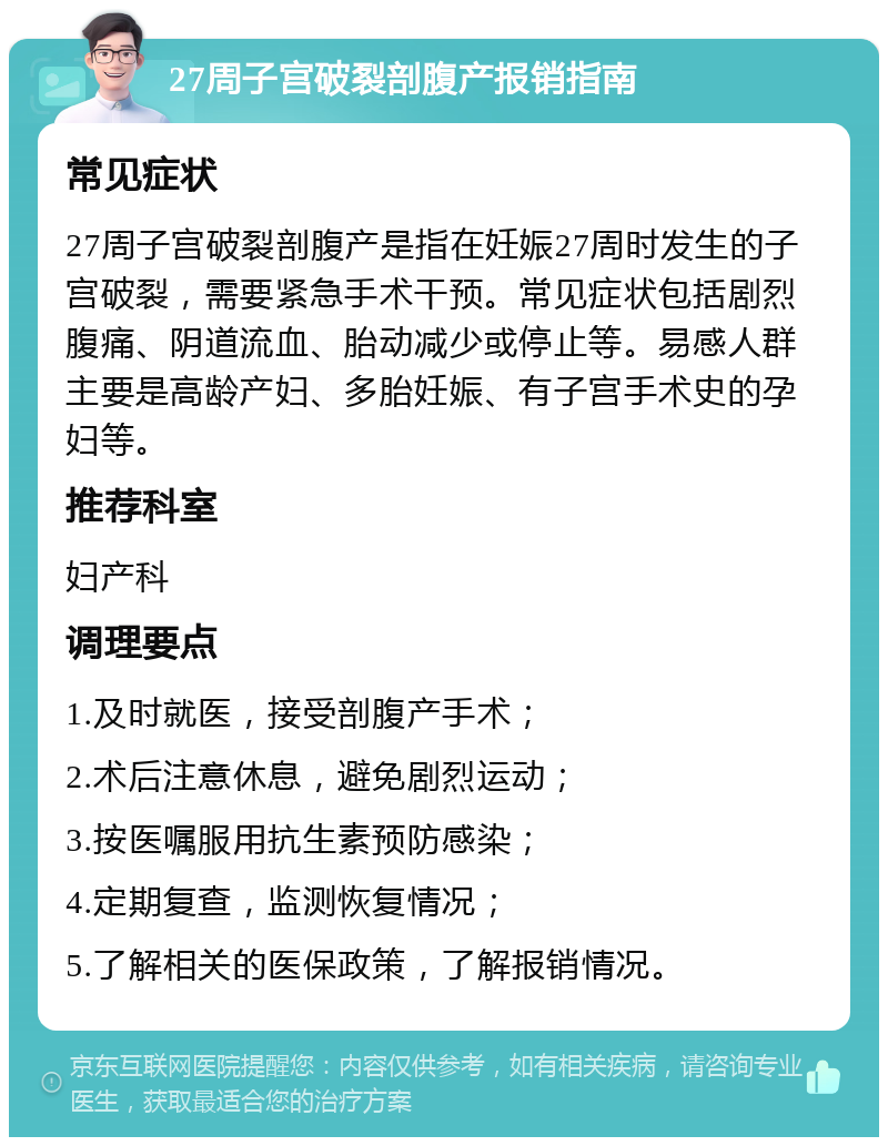 27周子宫破裂剖腹产报销指南 常见症状 27周子宫破裂剖腹产是指在妊娠27周时发生的子宫破裂，需要紧急手术干预。常见症状包括剧烈腹痛、阴道流血、胎动减少或停止等。易感人群主要是高龄产妇、多胎妊娠、有子宫手术史的孕妇等。 推荐科室 妇产科 调理要点 1.及时就医，接受剖腹产手术； 2.术后注意休息，避免剧烈运动； 3.按医嘱服用抗生素预防感染； 4.定期复查，监测恢复情况； 5.了解相关的医保政策，了解报销情况。