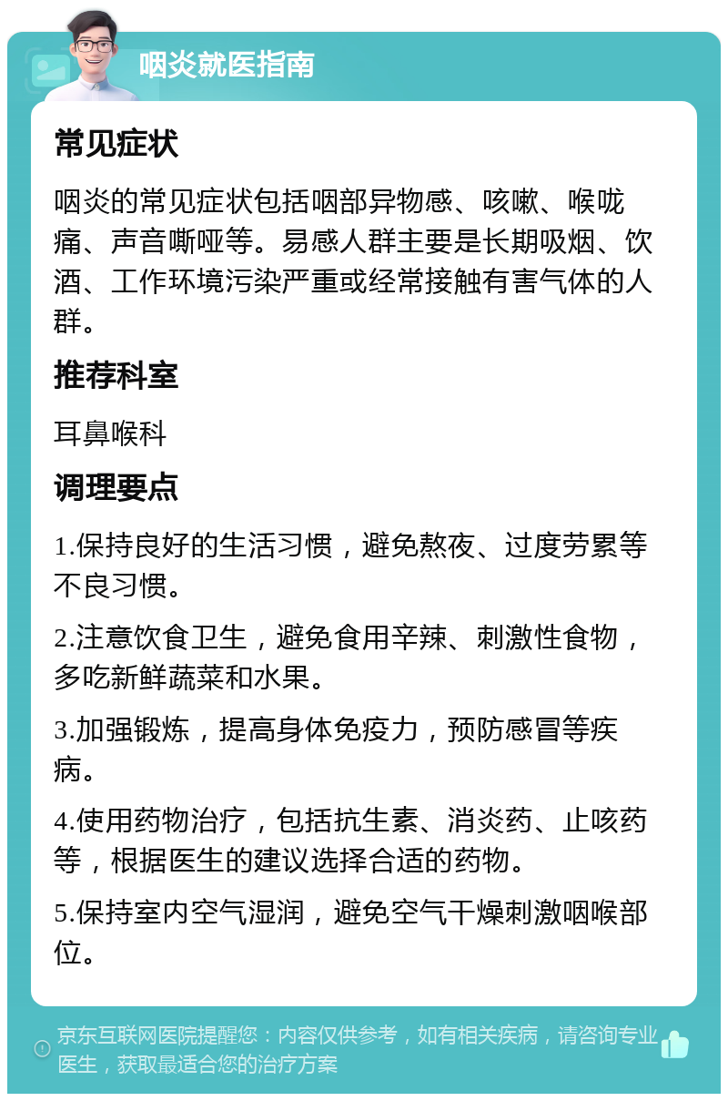 咽炎就医指南 常见症状 咽炎的常见症状包括咽部异物感、咳嗽、喉咙痛、声音嘶哑等。易感人群主要是长期吸烟、饮酒、工作环境污染严重或经常接触有害气体的人群。 推荐科室 耳鼻喉科 调理要点 1.保持良好的生活习惯，避免熬夜、过度劳累等不良习惯。 2.注意饮食卫生，避免食用辛辣、刺激性食物，多吃新鲜蔬菜和水果。 3.加强锻炼，提高身体免疫力，预防感冒等疾病。 4.使用药物治疗，包括抗生素、消炎药、止咳药等，根据医生的建议选择合适的药物。 5.保持室内空气湿润，避免空气干燥刺激咽喉部位。