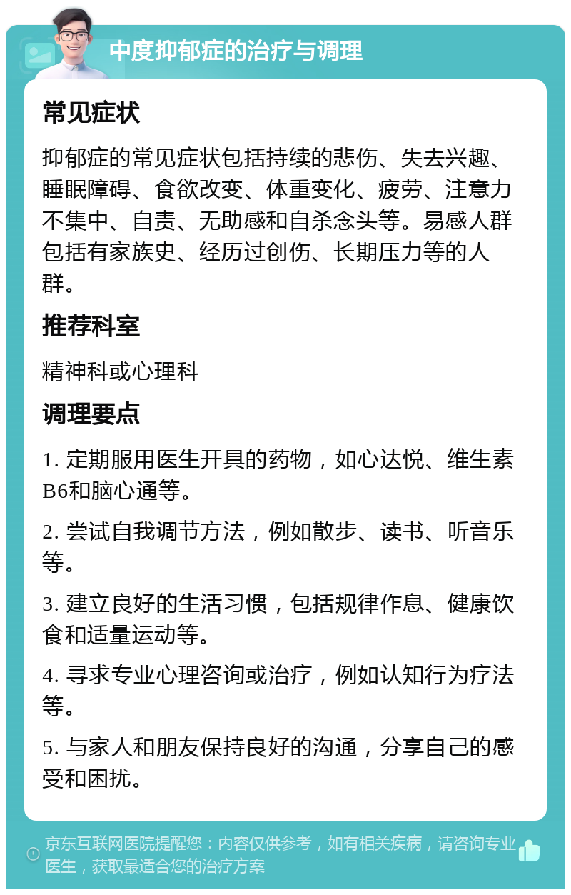 中度抑郁症的治疗与调理 常见症状 抑郁症的常见症状包括持续的悲伤、失去兴趣、睡眠障碍、食欲改变、体重变化、疲劳、注意力不集中、自责、无助感和自杀念头等。易感人群包括有家族史、经历过创伤、长期压力等的人群。 推荐科室 精神科或心理科 调理要点 1. 定期服用医生开具的药物，如心达悦、维生素B6和脑心通等。 2. 尝试自我调节方法，例如散步、读书、听音乐等。 3. 建立良好的生活习惯，包括规律作息、健康饮食和适量运动等。 4. 寻求专业心理咨询或治疗，例如认知行为疗法等。 5. 与家人和朋友保持良好的沟通，分享自己的感受和困扰。