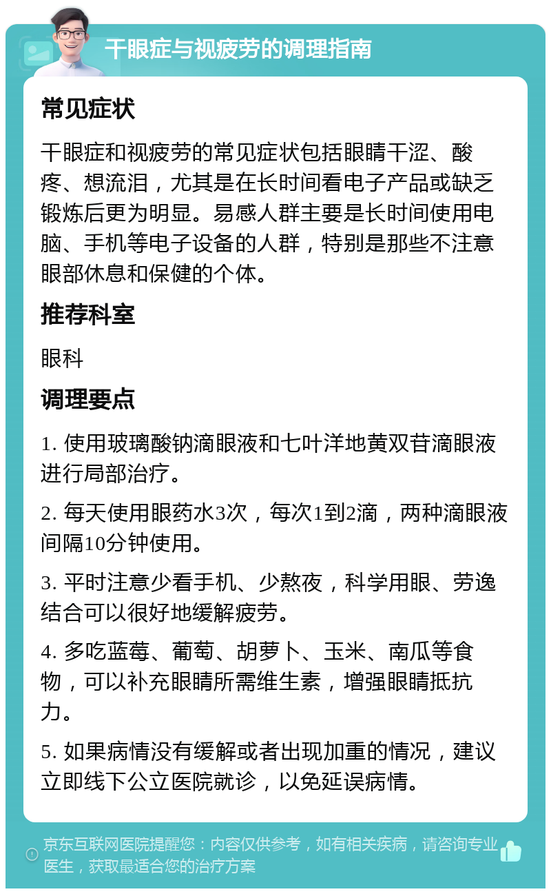 干眼症与视疲劳的调理指南 常见症状 干眼症和视疲劳的常见症状包括眼睛干涩、酸疼、想流泪，尤其是在长时间看电子产品或缺乏锻炼后更为明显。易感人群主要是长时间使用电脑、手机等电子设备的人群，特别是那些不注意眼部休息和保健的个体。 推荐科室 眼科 调理要点 1. 使用玻璃酸钠滴眼液和七叶洋地黄双苷滴眼液进行局部治疗。 2. 每天使用眼药水3次，每次1到2滴，两种滴眼液间隔10分钟使用。 3. 平时注意少看手机、少熬夜，科学用眼、劳逸结合可以很好地缓解疲劳。 4. 多吃蓝莓、葡萄、胡萝卜、玉米、南瓜等食物，可以补充眼睛所需维生素，增强眼睛抵抗力。 5. 如果病情没有缓解或者出现加重的情况，建议立即线下公立医院就诊，以免延误病情。