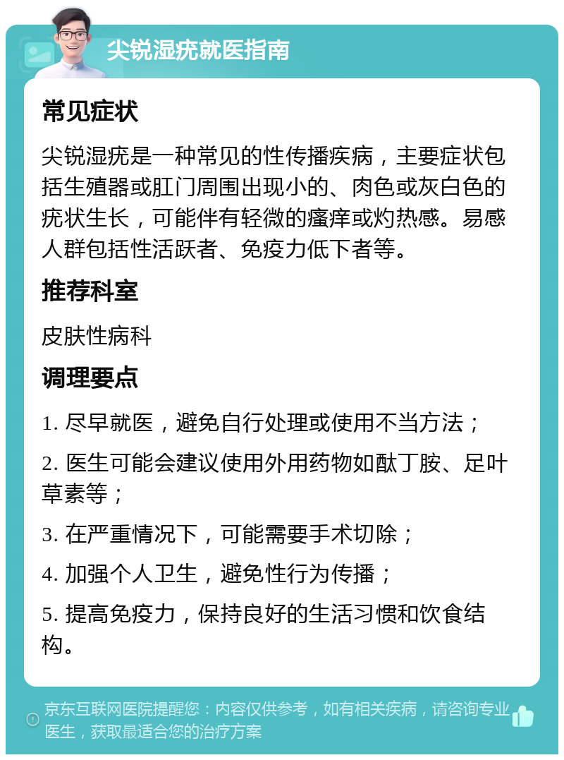 尖锐湿疣就医指南 常见症状 尖锐湿疣是一种常见的性传播疾病，主要症状包括生殖器或肛门周围出现小的、肉色或灰白色的疣状生长，可能伴有轻微的瘙痒或灼热感。易感人群包括性活跃者、免疫力低下者等。 推荐科室 皮肤性病科 调理要点 1. 尽早就医，避免自行处理或使用不当方法； 2. 医生可能会建议使用外用药物如酞丁胺、足叶草素等； 3. 在严重情况下，可能需要手术切除； 4. 加强个人卫生，避免性行为传播； 5. 提高免疫力，保持良好的生活习惯和饮食结构。