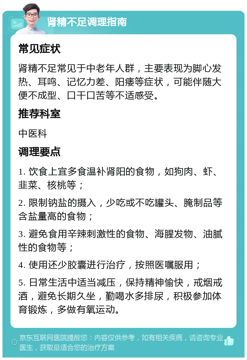 肾精不足调理指南 常见症状 肾精不足常见于中老年人群，主要表现为脚心发热、耳鸣、记忆力差、阳痿等症状，可能伴随大便不成型、口干口苦等不适感受。 推荐科室 中医科 调理要点 1. 饮食上宜多食温补肾阳的食物，如狗肉、虾、韭菜、核桃等； 2. 限制钠盐的摄入，少吃或不吃罐头、腌制品等含盐量高的食物； 3. 避免食用辛辣刺激性的食物、海腥发物、油腻性的食物等； 4. 使用还少胶囊进行治疗，按照医嘱服用； 5. 日常生活中适当减压，保持精神愉快，戒烟戒酒，避免长期久坐，勤喝水多排尿，积极参加体育锻炼，多做有氧运动。