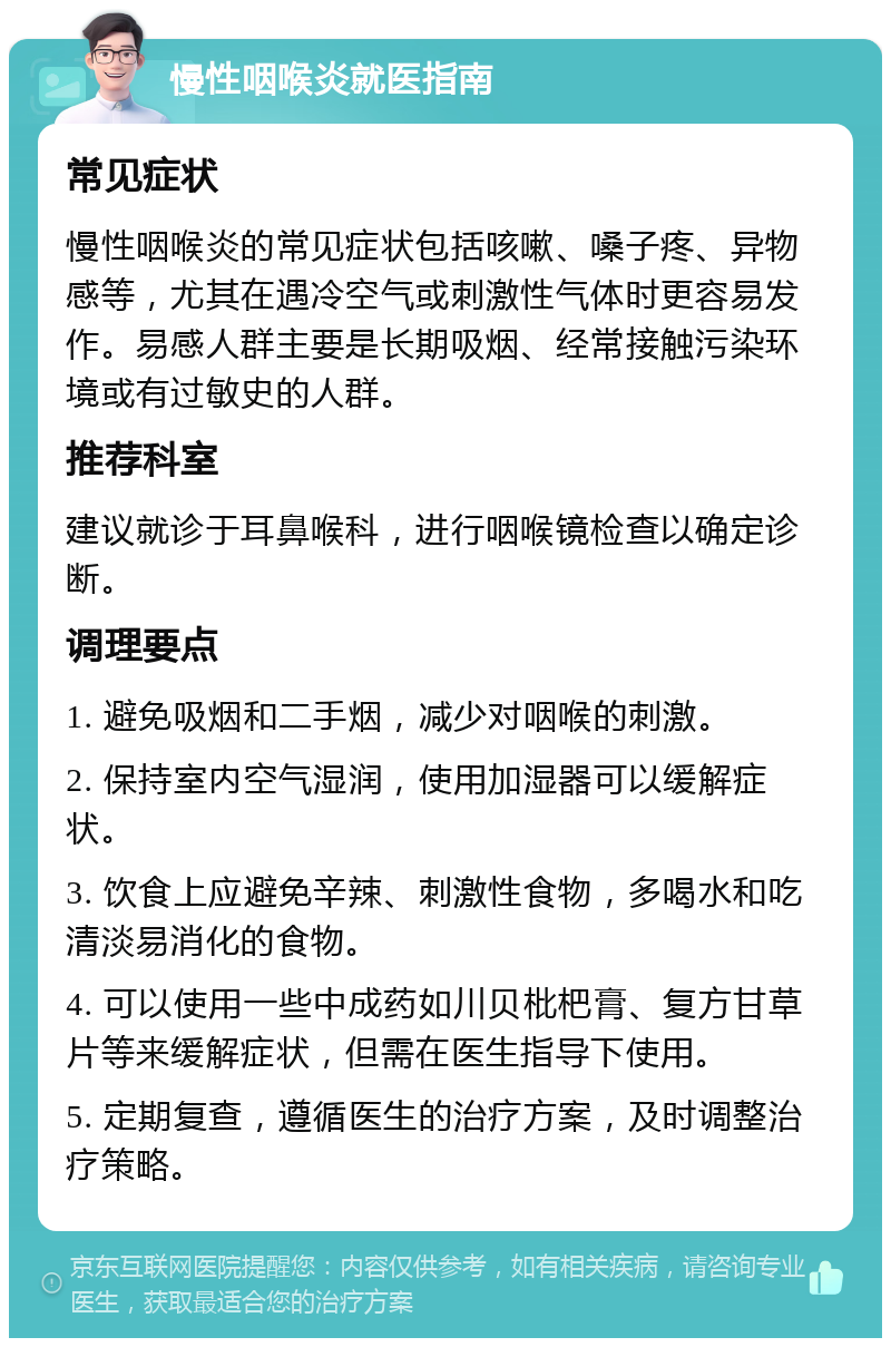 慢性咽喉炎就医指南 常见症状 慢性咽喉炎的常见症状包括咳嗽、嗓子疼、异物感等，尤其在遇冷空气或刺激性气体时更容易发作。易感人群主要是长期吸烟、经常接触污染环境或有过敏史的人群。 推荐科室 建议就诊于耳鼻喉科，进行咽喉镜检查以确定诊断。 调理要点 1. 避免吸烟和二手烟，减少对咽喉的刺激。 2. 保持室内空气湿润，使用加湿器可以缓解症状。 3. 饮食上应避免辛辣、刺激性食物，多喝水和吃清淡易消化的食物。 4. 可以使用一些中成药如川贝枇杷膏、复方甘草片等来缓解症状，但需在医生指导下使用。 5. 定期复查，遵循医生的治疗方案，及时调整治疗策略。