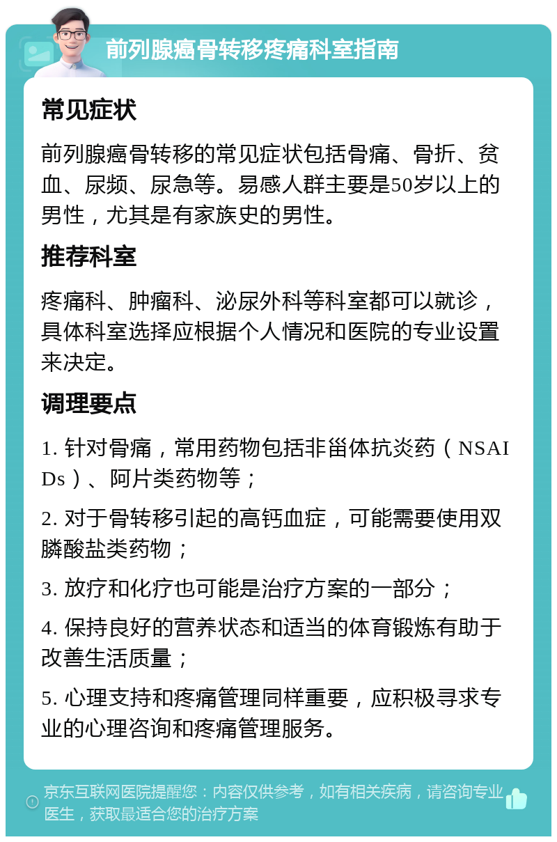 前列腺癌骨转移疼痛科室指南 常见症状 前列腺癌骨转移的常见症状包括骨痛、骨折、贫血、尿频、尿急等。易感人群主要是50岁以上的男性，尤其是有家族史的男性。 推荐科室 疼痛科、肿瘤科、泌尿外科等科室都可以就诊，具体科室选择应根据个人情况和医院的专业设置来决定。 调理要点 1. 针对骨痛，常用药物包括非甾体抗炎药（NSAIDs）、阿片类药物等； 2. 对于骨转移引起的高钙血症，可能需要使用双膦酸盐类药物； 3. 放疗和化疗也可能是治疗方案的一部分； 4. 保持良好的营养状态和适当的体育锻炼有助于改善生活质量； 5. 心理支持和疼痛管理同样重要，应积极寻求专业的心理咨询和疼痛管理服务。